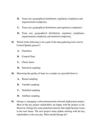 B. Team size, geographical distribution, regulatory compliance and
organizational complexity.
C. Team size, geographical distribution and regulatory compliance.
D. Team size, geographical distribution, regulatory compliance,
organizational complexity and technical complexity.
13. Which of the following is not a part of the data gathering tools used in
Control Quality process?
A. Checklists
B. Control Chart
C. Check sheets
D. Statistical sampling
14. Measuring the quality of items in a sample on a pass/fail basis is:
A. Biased sampling
B. Variable sampling
C. Stratified sampling
D. Attribute sampling
15. George is managing a telecommunication network deployment project.
Most of the key project stakeholders are happy with the project so far.
However, George has some potential concerns that might become issues
in the near future. The next project status update meeting with the key
stakeholders is the next day. What should George do?
 