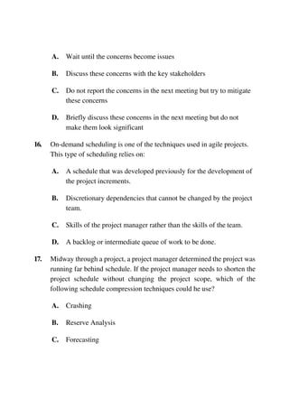 A. Wait until the concerns become issues
B. Discuss these concerns with the key stakeholders
C. Do not report the concerns in the next meeting but try to mitigate
these concerns
D. Briefly discuss these concerns in the next meeting but do not
make them look significant
16. On-demand scheduling is one of the techniques used in agile projects.
This type of scheduling relies on:
A. A schedule that was developed previously for the development of
the project increments.
B. Discretionary dependencies that cannot be changed by the project
team.
C. Skills of the project manager rather than the skills of the team.
D. A backlog or intermediate queue of work to be done.
17. Midway through a project, a project manager determined the project was
running far behind schedule. If the project manager needs to shorten the
project schedule without changing the project scope, which of the
following schedule compression techniques could he use?
A. Crashing
B. Reserve Analysis
C. Forecasting
 