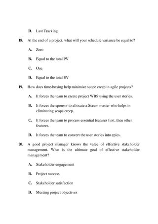 D. Last Tracking
18. At the end of a project, what will your schedule variance be equal to?
A. Zero
B. Equal to the total PV
C. One
D. Equal to the total EV
19. How does time-boxing help minimize scope creep in agile projects?
A. It forces the team to create project WBS using the user stories.
B. It forces the sponsor to allocate a Scrum master who helps in
eliminating scope creep.
C. It forces the team to process essential features first, then other
features.
D. It forces the team to convert the user stories into epics.
20. A good project manager knows the value of effective stakeholder
management. What is the ultimate goal of effective stakeholder
management?
A. Stakeholder engagement
B. Project success
C. Stakeholder satisfaction
D. Meeting project objectives
 