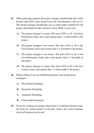 21. While analyzing a project, the project manager calculated the ratio of the
Earned Value (EV) to the Actual Costs (AC) and obtained a value of 1.2.
The project manager decided this was an unfavorable condition for the
project and decided to take corrective action. What is your view?
A. The project manager is correct. The ratio of EV to AC is the Cost
Performance Index and a ratio greater than 1 is unfavorable to the
project
B. The project manager is not correct. The ratio of EV to AC is the
Cost Variance and a ratio greater than 1 is favorable to the project.
C. The project manager is not correct. The ratio of EV to AC is the
Cost Performance Index and a ratio greater than 1 is favorable to
the project
D. The project manager is correct. The ratio of EV to AC is the Cost
Variance and a ratio greater than 1 is unfavorable to the project.
22. Which of these is not an established Estimate Activity Durations
technique?
A. Three Point Estimating
B. Parametric Estimating
C. Analogous Estimating
D. Critical Path Estimation
23. If you are working on a project where there is no definite detailed scope,
but there are similar projects in the past, what is the correct Estimate
Activity Durations tool to use?
 
