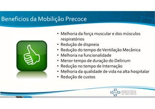Beneficios da Mobilição Precoce
• Melhoria da força muscular e dos músculos
respiratórios
• Redução de dispneia
• Redução do tempo deVentilação Mecânica
• Melhoria na funcionalidade
• Menor tempo de duração do Delirium
• Redução no tempo de Internação
• Melhoria da qualidade de vida na alta hospitalar
• Redução de custos
 