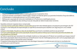 Conclusão
• Pequena evidencia e estudos sobre a mobilização precoce no paciente critico
• Os poucos estudos controlados e randomizados incluem um total de apenas 171 pacientes limitando a força da evidência.
• A fisioterapia e a mobilização precoce em UTI é viável e segura.
• Reforça que a aquisição de marcos de mobilidade em UTI promove a reabilitação precoce.
• Melhorias na qualidade de vida e da força muscular não pode ser determinada neste momento.
Questões ainda sem resposta clara e comprovada:
(1) Os documentos publicados refletem a atual prática já que tem sido relatada apenas uma pequena porcentagem de UTI?
(2) Qual é o nível adequado de especialização ou experiência necessária para trabalhar com segurança em uma unidade
crítica?
(3)Qual a intensidade, frequência e dose de atividade física que levará a resultados positivos aos pacientes?
(4) O que a generalização para outras populações de pacientes pode ser feita já que a maioria dos pacientes estudados são
encontrados em UTIs Geral?
(5)Todos os pacientes que necessitam de ventilação mecânica ou internação em UTI devem ser assistidos por terapia motora?
(6) Existem populações ideais de pacientes que se beneficiariam mais de mobilização precoce, bem como as populações para
quem a terapia motora é claramente contra-indicado?
A resposta a estas perguntas irá proporcionar uma abordagem baseada em evidências para otimizar os resultados dos
pacientes para o paciente grave.
 