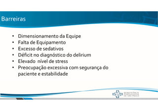 Barreiras
• Dimensionamento da Equipe
• Falta de Equipamento
• Excesso de sedativos
• Déficit no diagnóstico do delirium
• Elevado nível de stress
• Preocupação excessiva com segurança do
paciente e estabilidade
 