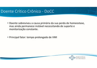 Doente Crítico Crônico - DoCC
• Doente sobreviveu a causa primária da sua perda de homeostase,
mas ainda permanece instável necessitando de suporte e
monitorização constante.
• Principal fator: tempo prolongado de VMI
 