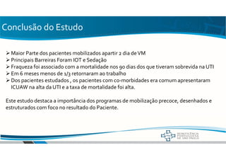 Conclusão do Estudo
Maior Parte dos pacientes mobilizados apartir 2 dia deVM
Principais Barreiras Foram IOT e Sedação
Fraqueza foi associado com a mortalidade nos 90 dias dos que tiveram sobrevida na UTI
Em 6 meses menos de 1/3 retornaram ao trabalho
Dos pacientes estudados , os pacientes com co-morbidades era comum apresentaram
ICUAW na alta da UTI e a taxa de mortalidade foi alta.
Este estudo destaca a importância dos programas de mobilização precoce, desenhados e
estruturados com foco no resultado do Paciente.
 