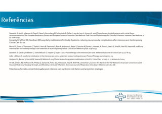 Referências
Gosselink R, Bott J, Johanson M, Dean E, Nava S, Norrenberg M, Schonhofer B, Stiller K, van der Leur H, Vincent JL 2008 Physiotherapy for adult patients with critical illness:
recommendations of the European Respiratory Society and European Society of Intensive Care Medicine Task Force on Physiotherapy for Critically IllPatients. Intensive Care Medicine 34
(7): 1188-1199.
Korupolu R, Gifford JM, Needham DM 2009 Early mobilization of critically ill patients: reducing neuromuscular complications after intensive care.Contemporary
CriticalCare 6:1-12.
http://www.ahcmedia.com/articles/134820-post-intensive-care-syndrome-risk-factors-and-prevention-strategies
Morris PE, Goad A, Thompson C, Taylor K, Harry B, Passmore L, Ross A, Anderson L, Baker S, Sanchez M, Penley L, Howard, A, Dixon L, Leach S, Small R, Hite RD, Haponik E 2008 Early
intensive care unit mobility therapy in the treatment of acute respiratory failure. Critical Care Medicine 36 (8): 2238-2243.
Gosselink R, Clerck B, Robbeets C, Vanhullebusch T, Vanpee G, Segers J 2011 Physiotherapy in the Intensive Care Unit.Netherlands Journal of Critical Care 15 (1): 66-75.
Adler J, Malone D 2012 Early mobilisation in the intensive care unit: a systematic review. Cardiopulmonary Physical Therapy Journal 23(1): 5- 13.
Ali NA, O’Brien JM, Hoffmann SP, Phillips G, Garland A, Finley JCA, Almoosa K, Kejal R, Wolf KM, Lemeshow S, Connors AF, Marsh CB for The Midwest Critical Care Consortium (2008)
Acquired Weakness, Handgrip Strength, and Mortality in Critically Ill Patients. American Journal of Respiratory Critical Care Medicine 178: 261-268.
Hodgson CL, Berney S, Harrold M, Saxena M, Bellomo S 2013 Clinical review: Early patient mobilization in the ICU. Critical Care 17 (207): 1- 7. Jackson et al 2014
 
