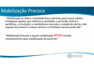 Mobilização Precoce
“ Mobilização se refere a atividade física suficiente para causar efeitos
fisiológicos agudos que melhora a ventilação, a perfusão central e
periférica, a circulação, o metabolismo muscular, o estado de alerta e são
capazes de prevenir a estase venosa e a trombose venosa profunda.”
“Mobilização Precoce é aquela mobilização ATIVA iniciada
imediatamente após estabilização do paciente.”
 