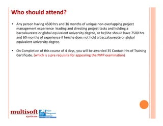 Who should attend?
• Any person having 4500 hrs and 36 months of unique non‐overlapping project 
  management experience leading and directing project tasks and holding a 
  baccalaureate or global equivalent university degree, or he/she should have 7500 hrs
  and 60 months of experience if he/she does not hold a baccalaureate or global 
  equivalent university degree.

• On Completion of this course of 4 days, you will be awarded 35 Contact Hrs of Training 
  Certificate. (which is a pre requisite for appearing the PMP examination)
 