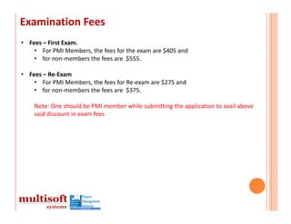 Examination Fees
• Fees – First Exam.
    • For PMI Members, the fees for the exam are $405 and 
    • for non‐members the fees are  $555.  

• Fees – Re‐Exam
    • For PMI Members, the fees for Re‐exam are $275 and 
    • for non‐members the fees are  $375.

    Note: One should be PMI member while submitting the application to avail above 
    said discount in exam fees
 
