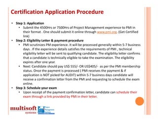 Certification Application Procedure
• Step 1: Application
    • Submit the 4500Hrs or 7500Hrs of Project Management experience to PMI in 
       their format . One should submit it online through www.pmi.org. (Get Certified 
       link)
• Step 2: Eligibility Letter & payment procedure
    • PMI scrutinizes PM experience. It will be processed generally within 5‐7 business 
       days . If the experience details satisfies the requirements of PMI , technical 
       eligibility letter will be sent to qualifying candidate. The eligibility letter confirms 
       that a candidate is technically eligible to take the examination. The eligibility 
       expires after one year.
    • Next: Candidate should pay US$ 555/‐ OR US$405/‐ as per the PMI membership 
       status. Once the payment is processed ( PMI receives the payment & if 
       application is NOT picked for AUDIT) within 5‐7 business days candidate will 
       receive a confirmation letter from the PMI and requesting to schedule the exam 
       online. 
• Step 3: Schedule your exam
    • Upon receipt of the payment confirmation letter, candidate can schedule their 
       exam through a link provided by PMI in their letter.
 