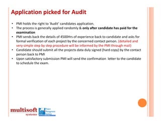 Application picked for Audit
• PMI holds the right to ‘Audit’ candidates application.
• The process is generally applied randomly & only after candidate has paid for the 
  examination
• PMI sends back the details of 4500Hrs of experience back to candidate and asks for 
  formal verification of each project by the concerned contact person. (detailed and 
  very simple step by step procedure will be informed by the PMI through mail)
• Candidate should submit all the projects data duly signed (hard copy) by the contact 
  person back to PMI
• Upon satisfactory submission PMI will send the confirmation  letter to the candidate 
  to schedule the exam.
 