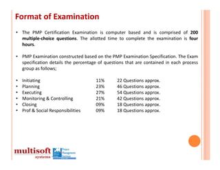 Format of Examination
• The PMP Certification Examination is computer based and is comprised of 200
  multiple‐choice questions. The allotted time to complete the examination is four
  hours.

• PMP Examination constructed based on the PMP Examination Specification. The Exam
  specification details the percentage of questions that are contained in each process
  group as follows;

•   Initiating                       11%       22 Questions approx.
•   Planning                         23%       46 Questions approx.
•   Executing                        27%       54 Questions approx.
•   Monitoring & Controlling         21%       42 Questions approx.
•   Closing                          09%       18 Questions approx.
•   Prof & Social Responsibilities   09%       18 Questions approx.
 