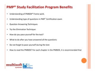 PMP® Study Facilitation Program Benefits
• Understanding of PMBOK® Frame work.

• Understanding type of questions in PMP® Certification exam

• Question Answering Techniques

• Try the Elimination Technique: 

• How do you pace yourself for the test? 

• What to do after you have answered all the questions:

• Do not forget to pace yourself during the test: 

• How to read the PMBOK? For each chapter in the PMBOK, it is recommended that 
 