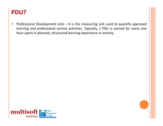 PDU?
• Professional Development Unit – It is the measuring unit used to quantify approved
  learning and professional service activities. Typically, 1 PDU is earned for every one
  hour spent in planned, structured learning experience or activity.
 