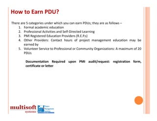 How to Earn PDU?
There are 5 categories under which you can earn PDUs; they are as follows –
    1. Formal academic education
    2. Professional Activities and Self‐Directed Learning
    3. PMI Registered Education Providers (R.E.P.s)
    4. Other Providers: Contact hours of project management education may be
        earned by
    5. Volunteer Service to Professional or Community Organizations: A maximum of 20
        PDUs

         Documentation Required upon PMI audit/request: registration form,
         certificate or letter
 