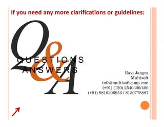 If you need any more clarifications or guidelines:




  QUESTIONS
   ANSWERS                                      Ravi Jangra
                                                   Multisoft
                                   info@multisoft-pmp.com
                                    (+91) (120) 2540300/400
                            (+91) 9810306956 / 8130778887
 