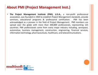 About PMI (Project Management Inst.)
• The Project Management Institute (PMI), U.S.A., a non‐profit professional
  association, was founded in 1969 to establish Project Management standards, provide
  seminars, educational programs & professional certification.        PMI has been
  acknowledged as a pioneer in the field of Project Management. PMI members are
  spread over the globe with more than 200,000 professionals, representing 125
  countries. PMI professionals come from every major industry including, aerospace,
  automotive, business management, construction, engineering, financial services,
  information technology, pharmaceuticals, healthcare, and telecommunications.
 