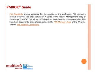 PMBOK® Guide
• PMI Standards provide guidance for the practice of the profession. PMI members
  receive a copy of the latest version of A Guide to the Project Management Body of
  Knowledge (PMBOK® Guide) as FREE download. Members also can access other PMI
  Standards documents, at no charge, online in the PMI Members Area of the Web site
  and the PMI Member Community.
 