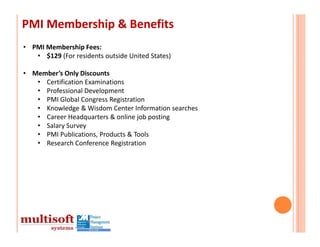 PMI Membership & Benefits
• PMI Membership Fees: 
   • $129 (For residents outside United States)

• Member’s Only Discounts
   • Certification Examinations
   • Professional Development
   • PMI Global Congress Registration
   • Knowledge & Wisdom Center Information searches
   • Career Headquarters & online job posting
   • Salary Survey
   • PMI Publications, Products & Tools
   • Research Conference Registration
 