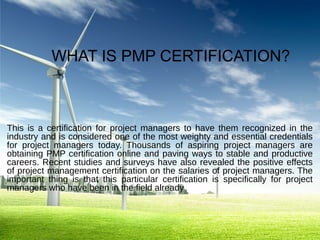 WHAT IS PMP CERTIFICATION?

This is a certification for project managers to have them recognized in the
industry and is considered one of the most weighty and essential credentials
for project managers today. Thousands of aspiring project managers are
obtaining PMP certification online and paving ways to stable and productive
careers. Recent studies and surveys have also revealed the positive effects
of project management certification on the salaries of project managers. The
important thing is that this particular certification is specifically for project
managers who have been in the field already

 