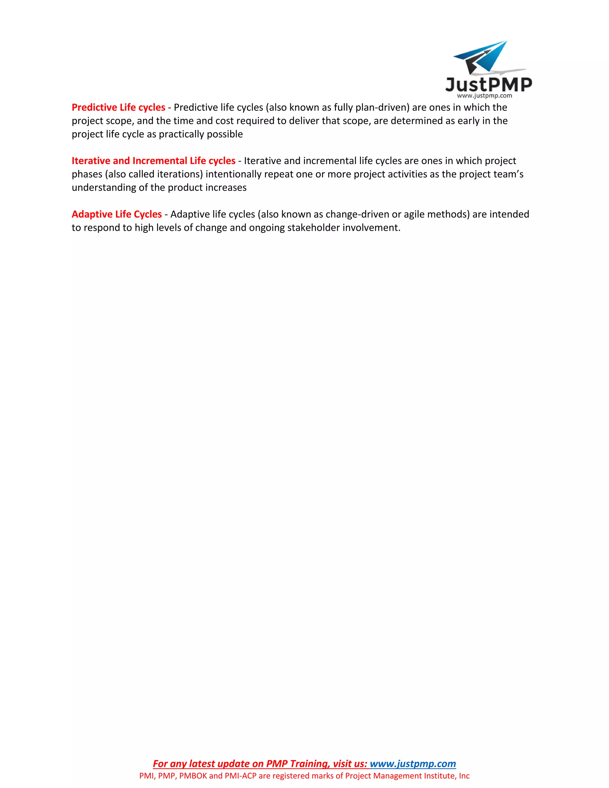 For any latest update on PMP Training, visit us: www.justpmp.com
PMI, PMP, PMBOK and PMI-ACP are registered marks of Project Management Institute, Inc
Predictive Life cycles - Predictive life cycles (also known as fully plan-driven) are ones in which the
project scope, and the time and cost required to deliver that scope, are determined as early in the
project life cycle as practically possible
Iterative and Incremental Life cycles - Iterative and incremental life cycles are ones in which project
phases (also called iterations) intentionally repeat one or more project activities as the project team’s
understanding of the product increases
Adaptive Life Cycles - Adaptive life cycles (also known as change-driven or agile methods) are intended
to respond to high levels of change and ongoing stakeholder involvement.
 