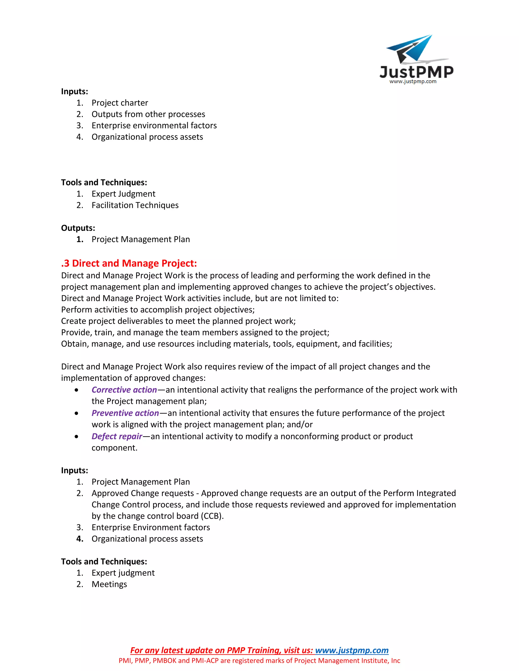 For any latest update on PMP Training, visit us: www.justpmp.com
PMI, PMP, PMBOK and PMI-ACP are registered marks of Project Management Institute, Inc
Inputs:
1. Project charter
2. Outputs from other processes
3. Enterprise environmental factors
4. Organizational process assets
Tools and Techniques:
1. Expert Judgment
2. Facilitation Techniques
Outputs:
1. Project Management Plan
.3 Direct and Manage Project:
Direct and Manage Project Work is the process of leading and performing the work defined in the
project management plan and implementing approved changes to achieve the project’s objectives.
Direct and Manage Project Work activities include, but are not limited to:
Perform activities to accomplish project objectives;
Create project deliverables to meet the planned project work;
Provide, train, and manage the team members assigned to the project;
Obtain, manage, and use resources including materials, tools, equipment, and facilities;
Direct and Manage Project Work also requires review of the impact of all project changes and the
implementation of approved changes:
 Corrective action—an intentional activity that realigns the performance of the project work with
the Project management plan;
 Preventive action—an intentional activity that ensures the future performance of the project
work is aligned with the project management plan; and/or
 Defect repair—an intentional activity to modify a nonconforming product or product
component.
Inputs:
1. Project Management Plan
2. Approved Change requests - Approved change requests are an output of the Perform Integrated
Change Control process, and include those requests reviewed and approved for implementation
by the change control board (CCB).
3. Enterprise Environment factors
4. Organizational process assets
Tools and Techniques:
1. Expert judgment
2. Meetings
 