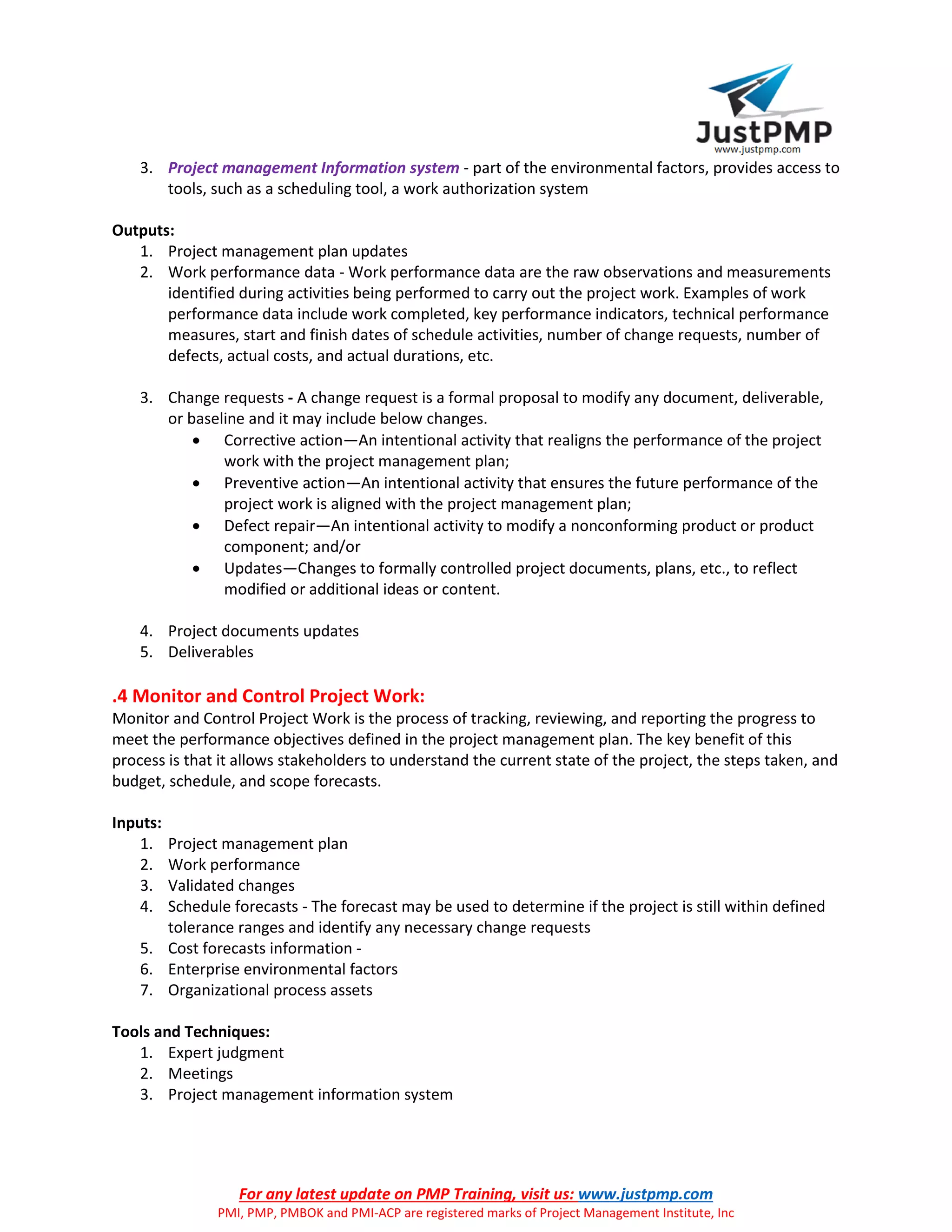 For any latest update on PMP Training, visit us: www.justpmp.com
PMI, PMP, PMBOK and PMI-ACP are registered marks of Project Management Institute, Inc
3. Project management Information system - part of the environmental factors, provides access to
tools, such as a scheduling tool, a work authorization system
Outputs:
1. Project management plan updates
2. Work performance data - Work performance data are the raw observations and measurements
identified during activities being performed to carry out the project work. Examples of work
performance data include work completed, key performance indicators, technical performance
measures, start and finish dates of schedule activities, number of change requests, number of
defects, actual costs, and actual durations, etc.
3. Change requests - A change request is a formal proposal to modify any document, deliverable,
or baseline and it may include below changes.
 Corrective action—An intentional activity that realigns the performance of the project
work with the project management plan;
 Preventive action—An intentional activity that ensures the future performance of the
project work is aligned with the project management plan;
 Defect repair—An intentional activity to modify a nonconforming product or product
component; and/or
 Updates—Changes to formally controlled project documents, plans, etc., to reflect
modified or additional ideas or content.
4. Project documents updates
5. Deliverables
.4 Monitor and Control Project Work:
Monitor and Control Project Work is the process of tracking, reviewing, and reporting the progress to
meet the performance objectives defined in the project management plan. The key benefit of this
process is that it allows stakeholders to understand the current state of the project, the steps taken, and
budget, schedule, and scope forecasts.
Inputs:
1. Project management plan
2. Work performance
3. Validated changes
4. Schedule forecasts - The forecast may be used to determine if the project is still within defined
tolerance ranges and identify any necessary change requests
5. Cost forecasts information -
6. Enterprise environmental factors
7. Organizational process assets
Tools and Techniques:
1. Expert judgment
2. Meetings
3. Project management information system
 