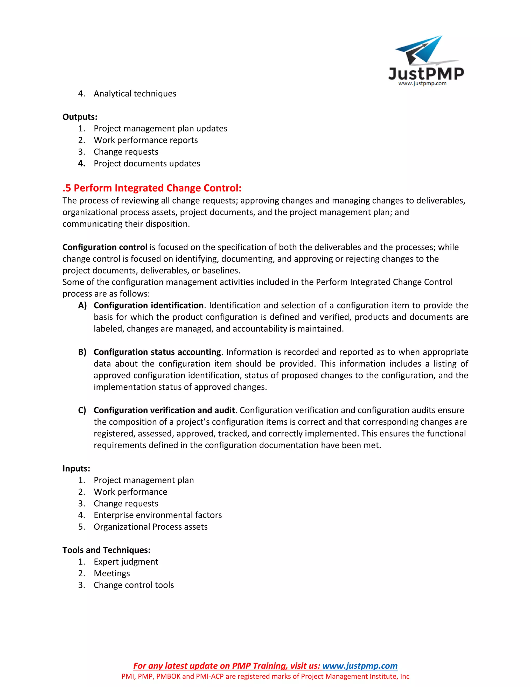 For any latest update on PMP Training, visit us: www.justpmp.com
PMI, PMP, PMBOK and PMI-ACP are registered marks of Project Management Institute, Inc
4. Analytical techniques
Outputs:
1. Project management plan updates
2. Work performance reports
3. Change requests
4. Project documents updates
.5 Perform Integrated Change Control:
The process of reviewing all change requests; approving changes and managing changes to deliverables,
organizational process assets, project documents, and the project management plan; and
communicating their disposition.
Configuration control is focused on the specification of both the deliverables and the processes; while
change control is focused on identifying, documenting, and approving or rejecting changes to the
project documents, deliverables, or baselines.
Some of the configuration management activities included in the Perform Integrated Change Control
process are as follows:
A) Configuration identification. Identification and selection of a configuration item to provide the
basis for which the product configuration is defined and verified, products and documents are
labeled, changes are managed, and accountability is maintained.
B) Configuration status accounting. Information is recorded and reported as to when appropriate
data about the configuration item should be provided. This information includes a listing of
approved configuration identification, status of proposed changes to the configuration, and the
implementation status of approved changes.
C) Configuration verification and audit. Configuration verification and configuration audits ensure
the composition of a project’s configuration items is correct and that corresponding changes are
registered, assessed, approved, tracked, and correctly implemented. This ensures the functional
requirements defined in the configuration documentation have been met.
Inputs:
1. Project management plan
2. Work performance
3. Change requests
4. Enterprise environmental factors
5. Organizational Process assets
Tools and Techniques:
1. Expert judgment
2. Meetings
3. Change control tools
 
