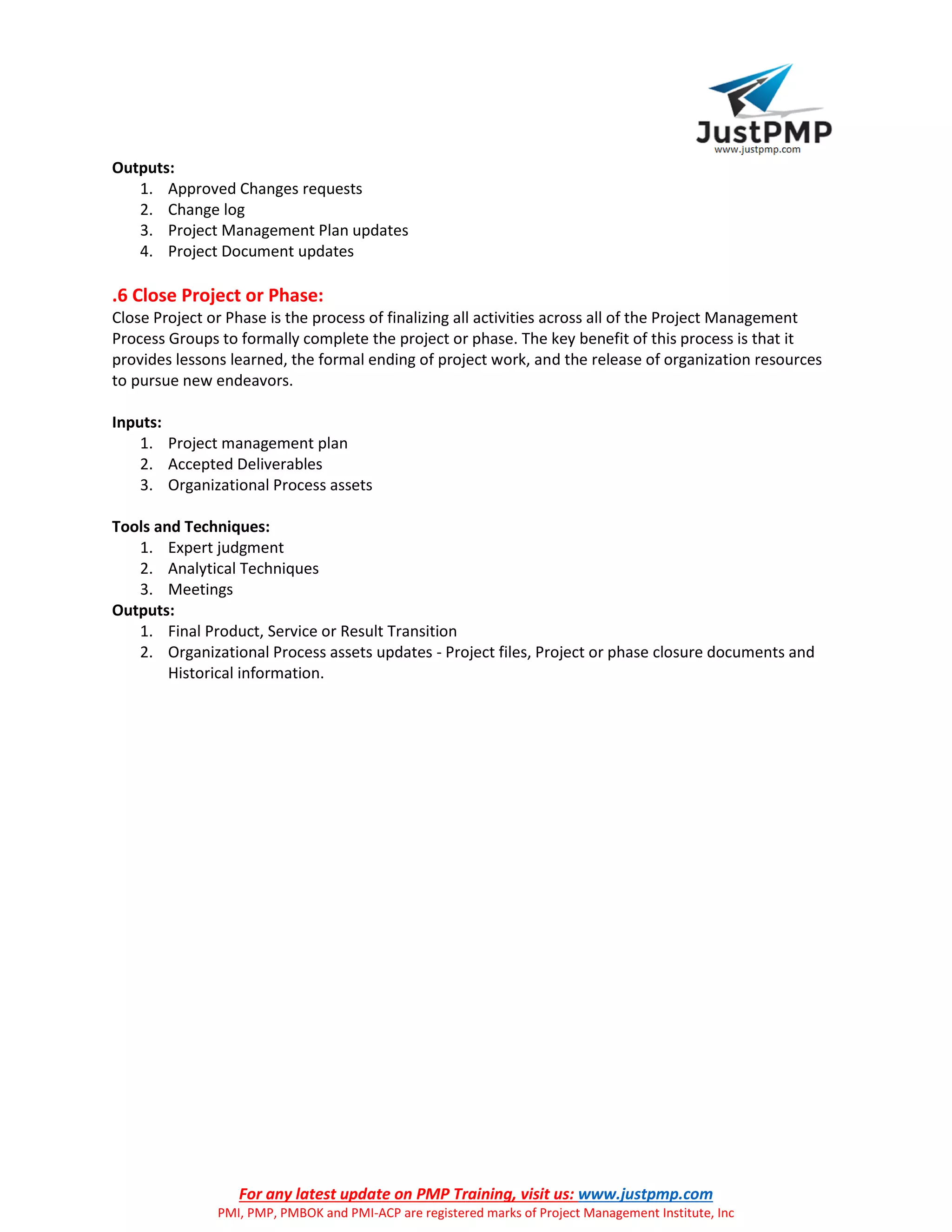 For any latest update on PMP Training, visit us: www.justpmp.com
PMI, PMP, PMBOK and PMI-ACP are registered marks of Project Management Institute, Inc
Outputs:
1. Approved Changes requests
2. Change log
3. Project Management Plan updates
4. Project Document updates
.6 Close Project or Phase:
Close Project or Phase is the process of finalizing all activities across all of the Project Management
Process Groups to formally complete the project or phase. The key benefit of this process is that it
provides lessons learned, the formal ending of project work, and the release of organization resources
to pursue new endeavors.
Inputs:
1. Project management plan
2. Accepted Deliverables
3. Organizational Process assets
Tools and Techniques:
1. Expert judgment
2. Analytical Techniques
3. Meetings
Outputs:
1. Final Product, Service or Result Transition
2. Organizational Process assets updates - Project files, Project or phase closure documents and
Historical information.
 