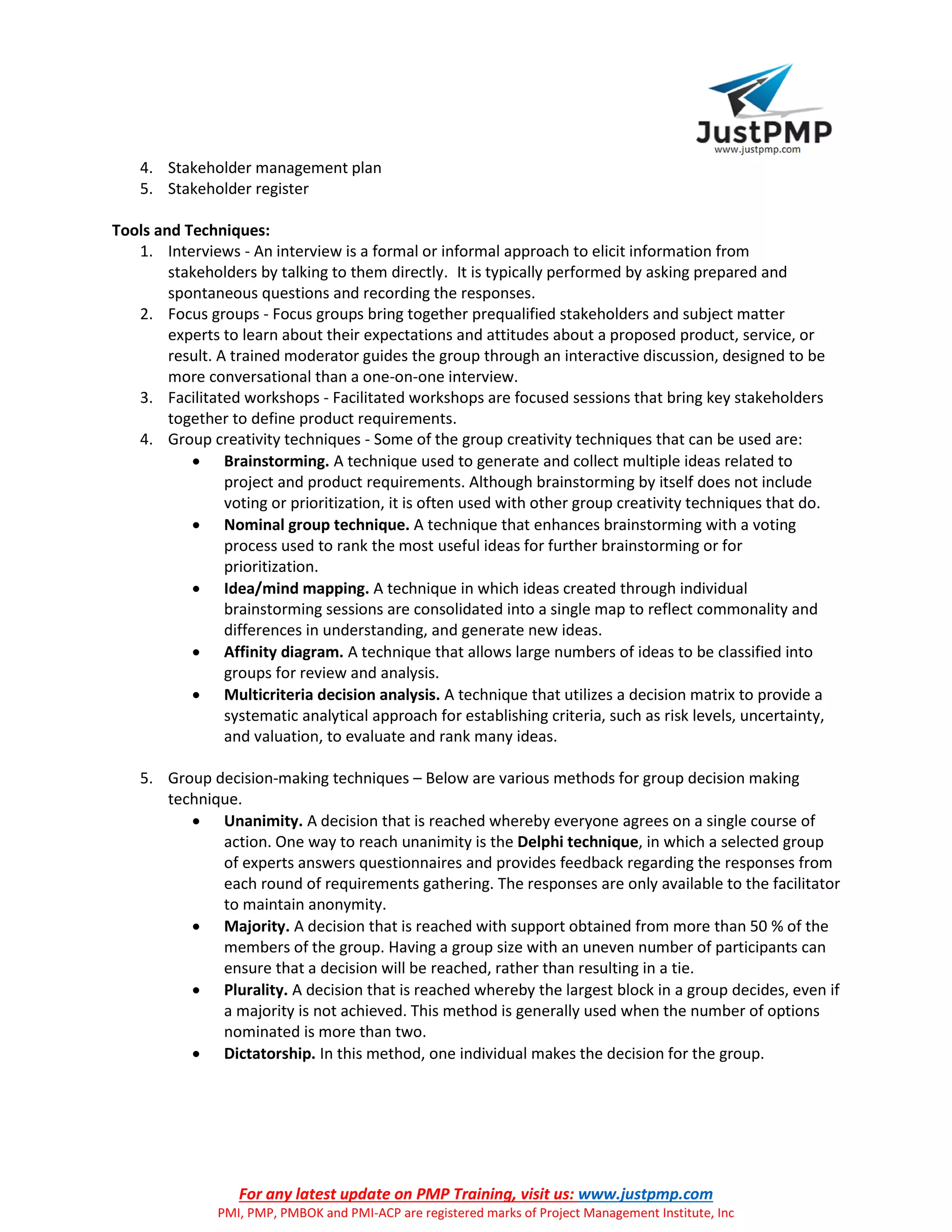 For any latest update on PMP Training, visit us: www.justpmp.com
PMI, PMP, PMBOK and PMI-ACP are registered marks of Project Management Institute, Inc
4. Stakeholder management plan
5. Stakeholder register
Tools and Techniques:
1. Interviews - An interview is a formal or informal approach to elicit information from
stakeholders by talking to them directly. It is typically performed by asking prepared and
spontaneous questions and recording the responses.
2. Focus groups - Focus groups bring together prequalified stakeholders and subject matter
experts to learn about their expectations and attitudes about a proposed product, service, or
result. A trained moderator guides the group through an interactive discussion, designed to be
more conversational than a one-on-one interview.
3. Facilitated workshops - Facilitated workshops are focused sessions that bring key stakeholders
together to define product requirements.
4. Group creativity techniques - Some of the group creativity techniques that can be used are:
 Brainstorming. A technique used to generate and collect multiple ideas related to
project and product requirements. Although brainstorming by itself does not include
voting or prioritization, it is often used with other group creativity techniques that do.
 Nominal group technique. A technique that enhances brainstorming with a voting
process used to rank the most useful ideas for further brainstorming or for
prioritization.
 Idea/mind mapping. A technique in which ideas created through individual
brainstorming sessions are consolidated into a single map to reflect commonality and
differences in understanding, and generate new ideas.
 Affinity diagram. A technique that allows large numbers of ideas to be classified into
groups for review and analysis.
 Multicriteria decision analysis. A technique that utilizes a decision matrix to provide a
systematic analytical approach for establishing criteria, such as risk levels, uncertainty,
and valuation, to evaluate and rank many ideas.
5. Group decision-making techniques – Below are various methods for group decision making
technique.
 Unanimity. A decision that is reached whereby everyone agrees on a single course of
action. One way to reach unanimity is the Delphi technique, in which a selected group
of experts answers questionnaires and provides feedback regarding the responses from
each round of requirements gathering. The responses are only available to the facilitator
to maintain anonymity.
 Majority. A decision that is reached with support obtained from more than 50 % of the
members of the group. Having a group size with an uneven number of participants can
ensure that a decision will be reached, rather than resulting in a tie.
 Plurality. A decision that is reached whereby the largest block in a group decides, even if
a majority is not achieved. This method is generally used when the number of options
nominated is more than two.
 Dictatorship. In this method, one individual makes the decision for the group.
 