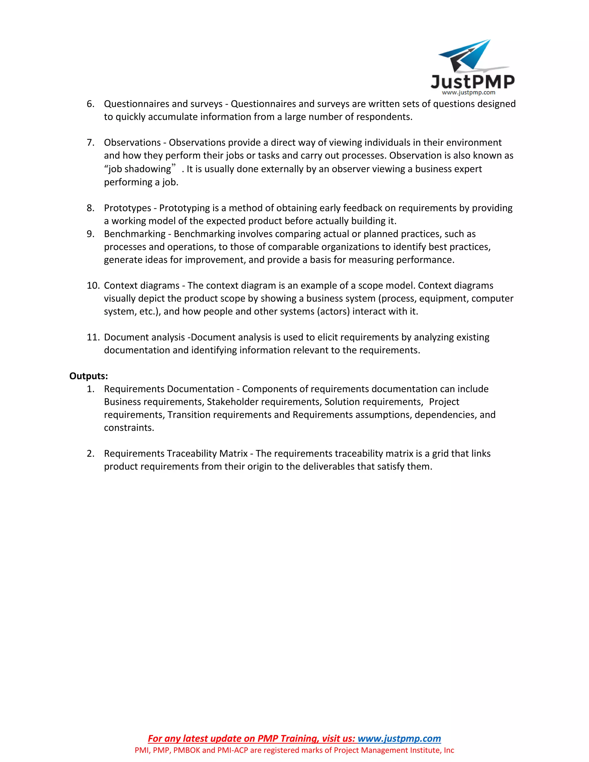 For any latest update on PMP Training, visit us: www.justpmp.com
PMI, PMP, PMBOK and PMI-ACP are registered marks of Project Management Institute, Inc
6. Questionnaires and surveys - Questionnaires and surveys are written sets of questions designed
to quickly accumulate information from a large number of respondents.
7. Observations - Observations provide a direct way of viewing individuals in their environment
and how they perform their jobs or tasks and carry out processes. Observation is also known as
“job shadowing”. It is usually done externally by an observer viewing a business expert
performing a job.
8. Prototypes - Prototyping is a method of obtaining early feedback on requirements by providing
a working model of the expected product before actually building it.
9. Benchmarking - Benchmarking involves comparing actual or planned practices, such as
processes and operations, to those of comparable organizations to identify best practices,
generate ideas for improvement, and provide a basis for measuring performance.
10. Context diagrams - The context diagram is an example of a scope model. Context diagrams
visually depict the product scope by showing a business system (process, equipment, computer
system, etc.), and how people and other systems (actors) interact with it.
11. Document analysis -Document analysis is used to elicit requirements by analyzing existing
documentation and identifying information relevant to the requirements.
Outputs:
1. Requirements Documentation - Components of requirements documentation can include
Business requirements, Stakeholder requirements, Solution requirements, Project
requirements, Transition requirements and Requirements assumptions, dependencies, and
constraints.
2. Requirements Traceability Matrix - The requirements traceability matrix is a grid that links
product requirements from their origin to the deliverables that satisfy them.
 