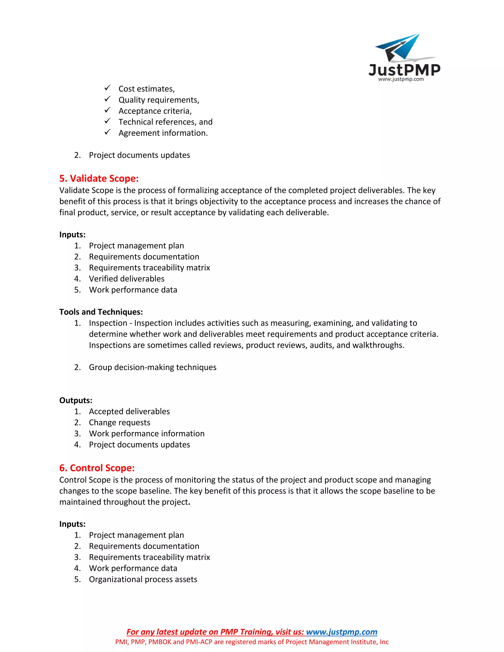 For any latest update on PMP Training, visit us: www.justpmp.com
PMI, PMP, PMBOK and PMI-ACP are registered marks of Project Management Institute, Inc
 Cost estimates,
 Quality requirements,
 Acceptance criteria,
 Technical references, and
 Agreement information.
2. Project documents updates
5. Validate Scope:
Validate Scope is the process of formalizing acceptance of the completed project deliverables. The key
benefit of this process is that it brings objectivity to the acceptance process and increases the chance of
final product, service, or result acceptance by validating each deliverable.
Inputs:
1. Project management plan
2. Requirements documentation
3. Requirements traceability matrix
4. Verified deliverables
5. Work performance data
Tools and Techniques:
1. Inspection - Inspection includes activities such as measuring, examining, and validating to
determine whether work and deliverables meet requirements and product acceptance criteria.
Inspections are sometimes called reviews, product reviews, audits, and walkthroughs.
2. Group decision-making techniques
Outputs:
1. Accepted deliverables
2. Change requests
3. Work performance information
4. Project documents updates
6. Control Scope:
Control Scope is the process of monitoring the status of the project and product scope and managing
changes to the scope baseline. The key benefit of this process is that it allows the scope baseline to be
maintained throughout the project.
Inputs:
1. Project management plan
2. Requirements documentation
3. Requirements traceability matrix
4. Work performance data
5. Organizational process assets
 