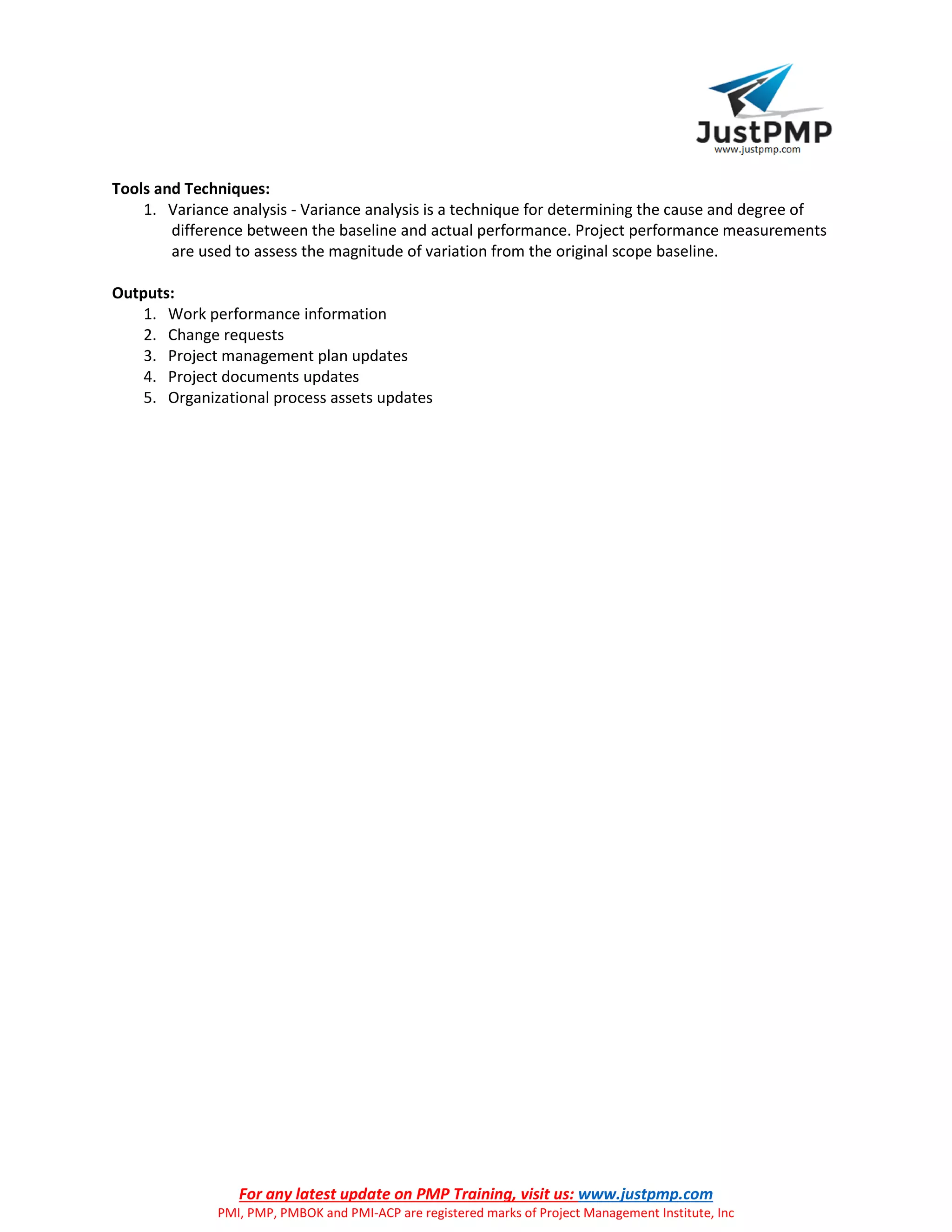 For any latest update on PMP Training, visit us: www.justpmp.com
PMI, PMP, PMBOK and PMI-ACP are registered marks of Project Management Institute, Inc
Tools and Techniques:
1. Variance analysis - Variance analysis is a technique for determining the cause and degree of
difference between the baseline and actual performance. Project performance measurements
are used to assess the magnitude of variation from the original scope baseline.
Outputs:
1. Work performance information
2. Change requests
3. Project management plan updates
4. Project documents updates
5. Organizational process assets updates
 