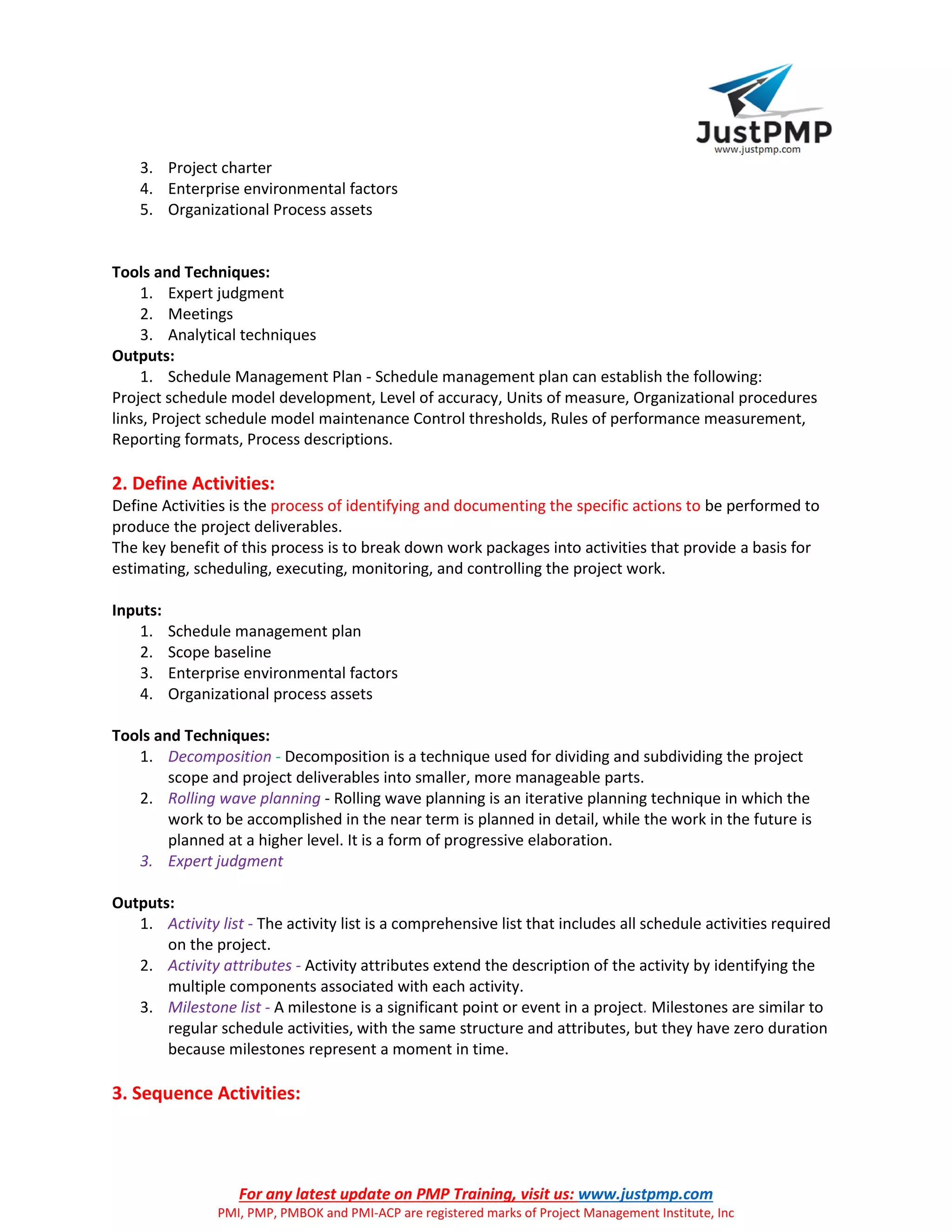 For any latest update on PMP Training, visit us: www.justpmp.com
PMI, PMP, PMBOK and PMI-ACP are registered marks of Project Management Institute, Inc
3. Project charter
4. Enterprise environmental factors
5. Organizational Process assets
Tools and Techniques:
1. Expert judgment
2. Meetings
3. Analytical techniques
Outputs:
1. Schedule Management Plan - Schedule management plan can establish the following:
Project schedule model development, Level of accuracy, Units of measure, Organizational procedures
links, Project schedule model maintenance Control thresholds, Rules of performance measurement,
Reporting formats, Process descriptions.
2. Define Activities:
Define Activities is the process of identifying and documenting the specific actions to be performed to
produce the project deliverables.
The key benefit of this process is to break down work packages into activities that provide a basis for
estimating, scheduling, executing, monitoring, and controlling the project work.
Inputs:
1. Schedule management plan
2. Scope baseline
3. Enterprise environmental factors
4. Organizational process assets
Tools and Techniques:
1. Decomposition - Decomposition is a technique used for dividing and subdividing the project
scope and project deliverables into smaller, more manageable parts.
2. Rolling wave planning - Rolling wave planning is an iterative planning technique in which the
work to be accomplished in the near term is planned in detail, while the work in the future is
planned at a higher level. It is a form of progressive elaboration.
3. Expert judgment
Outputs:
1. Activity list - The activity list is a comprehensive list that includes all schedule activities required
on the project.
2. Activity attributes - Activity attributes extend the description of the activity by identifying the
multiple components associated with each activity.
3. Milestone list - A milestone is a significant point or event in a project. Milestones are similar to
regular schedule activities, with the same structure and attributes, but they have zero duration
because milestones represent a moment in time.
3. Sequence Activities:
 