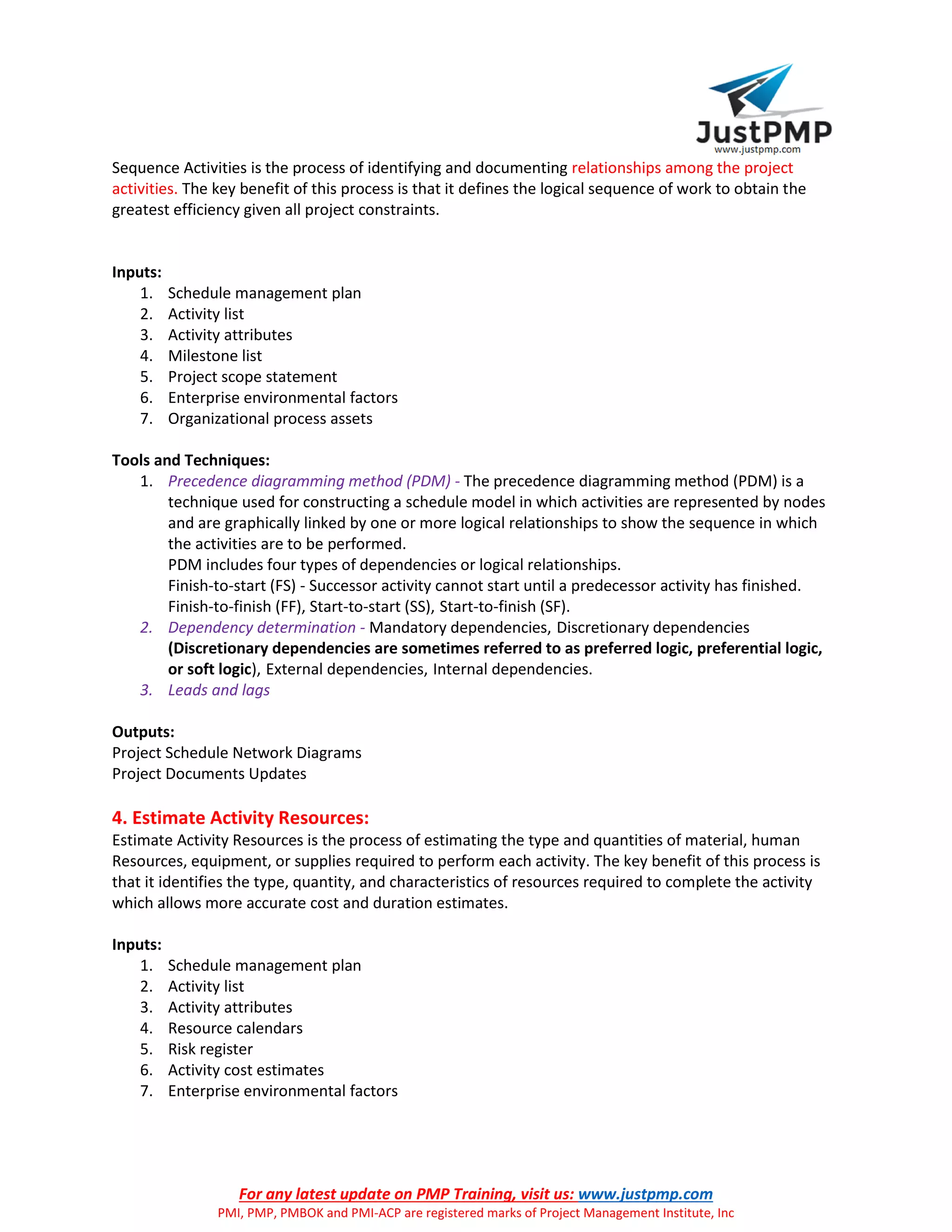 For any latest update on PMP Training, visit us: www.justpmp.com
PMI, PMP, PMBOK and PMI-ACP are registered marks of Project Management Institute, Inc
Sequence Activities is the process of identifying and documenting relationships among the project
activities. The key benefit of this process is that it defines the logical sequence of work to obtain the
greatest efficiency given all project constraints.
Inputs:
1. Schedule management plan
2. Activity list
3. Activity attributes
4. Milestone list
5. Project scope statement
6. Enterprise environmental factors
7. Organizational process assets
Tools and Techniques:
1. Precedence diagramming method (PDM) - The precedence diagramming method (PDM) is a
technique used for constructing a schedule model in which activities are represented by nodes
and are graphically linked by one or more logical relationships to show the sequence in which
the activities are to be performed.
PDM includes four types of dependencies or logical relationships.
Finish-to-start (FS) - Successor activity cannot start until a predecessor activity has finished.
Finish-to-finish (FF), Start-to-start (SS), Start-to-finish (SF).
2. Dependency determination - Mandatory dependencies, Discretionary dependencies
(Discretionary dependencies are sometimes referred to as preferred logic, preferential logic,
or soft logic), External dependencies, Internal dependencies.
3. Leads and lags
Outputs:
Project Schedule Network Diagrams
Project Documents Updates
4. Estimate Activity Resources:
Estimate Activity Resources is the process of estimating the type and quantities of material, human
Resources, equipment, or supplies required to perform each activity. The key benefit of this process is
that it identifies the type, quantity, and characteristics of resources required to complete the activity
which allows more accurate cost and duration estimates.
Inputs:
1. Schedule management plan
2. Activity list
3. Activity attributes
4. Resource calendars
5. Risk register
6. Activity cost estimates
7. Enterprise environmental factors
 