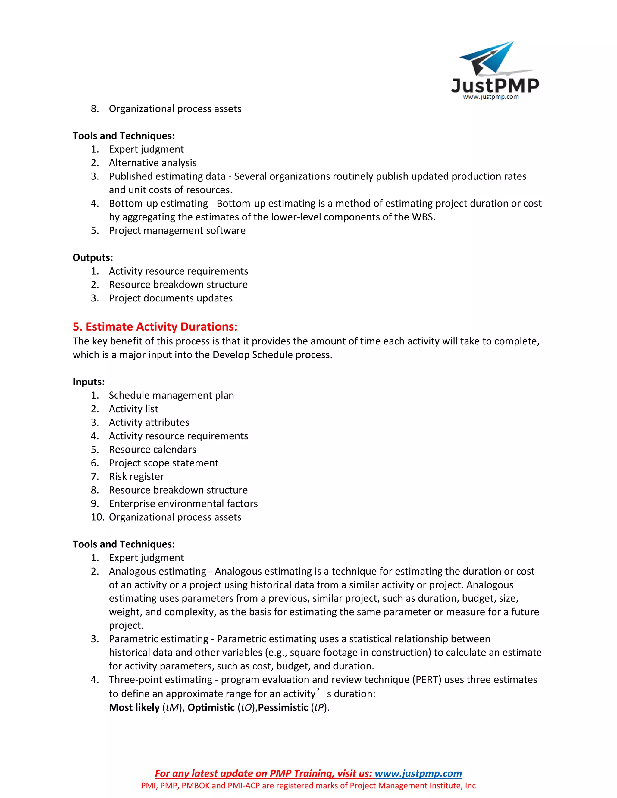For any latest update on PMP Training, visit us: www.justpmp.com
PMI, PMP, PMBOK and PMI-ACP are registered marks of Project Management Institute, Inc
8. Organizational process assets
Tools and Techniques:
1. Expert judgment
2. Alternative analysis
3. Published estimating data - Several organizations routinely publish updated production rates
and unit costs of resources.
4. Bottom-up estimating - Bottom-up estimating is a method of estimating project duration or cost
by aggregating the estimates of the lower-level components of the WBS.
5. Project management software
Outputs:
1. Activity resource requirements
2. Resource breakdown structure
3. Project documents updates
5. Estimate Activity Durations:
The key benefit of this process is that it provides the amount of time each activity will take to complete,
which is a major input into the Develop Schedule process.
Inputs:
1. Schedule management plan
2. Activity list
3. Activity attributes
4. Activity resource requirements
5. Resource calendars
6. Project scope statement
7. Risk register
8. Resource breakdown structure
9. Enterprise environmental factors
10. Organizational process assets
Tools and Techniques:
1. Expert judgment
2. Analogous estimating - Analogous estimating is a technique for estimating the duration or cost
of an activity or a project using historical data from a similar activity or project. Analogous
estimating uses parameters from a previous, similar project, such as duration, budget, size,
weight, and complexity, as the basis for estimating the same parameter or measure for a future
project.
3. Parametric estimating - Parametric estimating uses a statistical relationship between
historical data and other variables (e.g., square footage in construction) to calculate an estimate
for activity parameters, such as cost, budget, and duration.
4. Three-point estimating - program evaluation and review technique (PERT) uses three estimates
to define an approximate range for an activity’s duration:
Most likely (tM), Optimistic (tO),Pessimistic (tP).
 