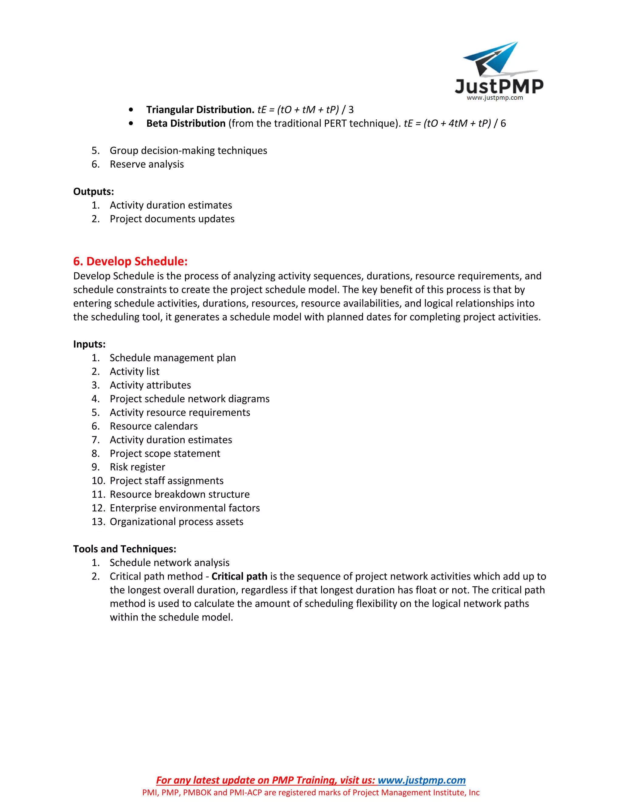 For any latest update on PMP Training, visit us: www.justpmp.com
PMI, PMP, PMBOK and PMI-ACP are registered marks of Project Management Institute, Inc
• Triangular Distribution. tE = (tO + tM + tP) / 3
• Beta Distribution (from the traditional PERT technique). tE = (tO + 4tM + tP) / 6
5. Group decision-making techniques
6. Reserve analysis
Outputs:
1. Activity duration estimates
2. Project documents updates
6. Develop Schedule:
Develop Schedule is the process of analyzing activity sequences, durations, resource requirements, and
schedule constraints to create the project schedule model. The key benefit of this process is that by
entering schedule activities, durations, resources, resource availabilities, and logical relationships into
the scheduling tool, it generates a schedule model with planned dates for completing project activities.
Inputs:
1. Schedule management plan
2. Activity list
3. Activity attributes
4. Project schedule network diagrams
5. Activity resource requirements
6. Resource calendars
7. Activity duration estimates
8. Project scope statement
9. Risk register
10. Project staff assignments
11. Resource breakdown structure
12. Enterprise environmental factors
13. Organizational process assets
Tools and Techniques:
1. Schedule network analysis
2. Critical path method - Critical path is the sequence of project network activities which add up to
the longest overall duration, regardless if that longest duration has float or not. The critical path
method is used to calculate the amount of scheduling flexibility on the logical network paths
within the schedule model.
 