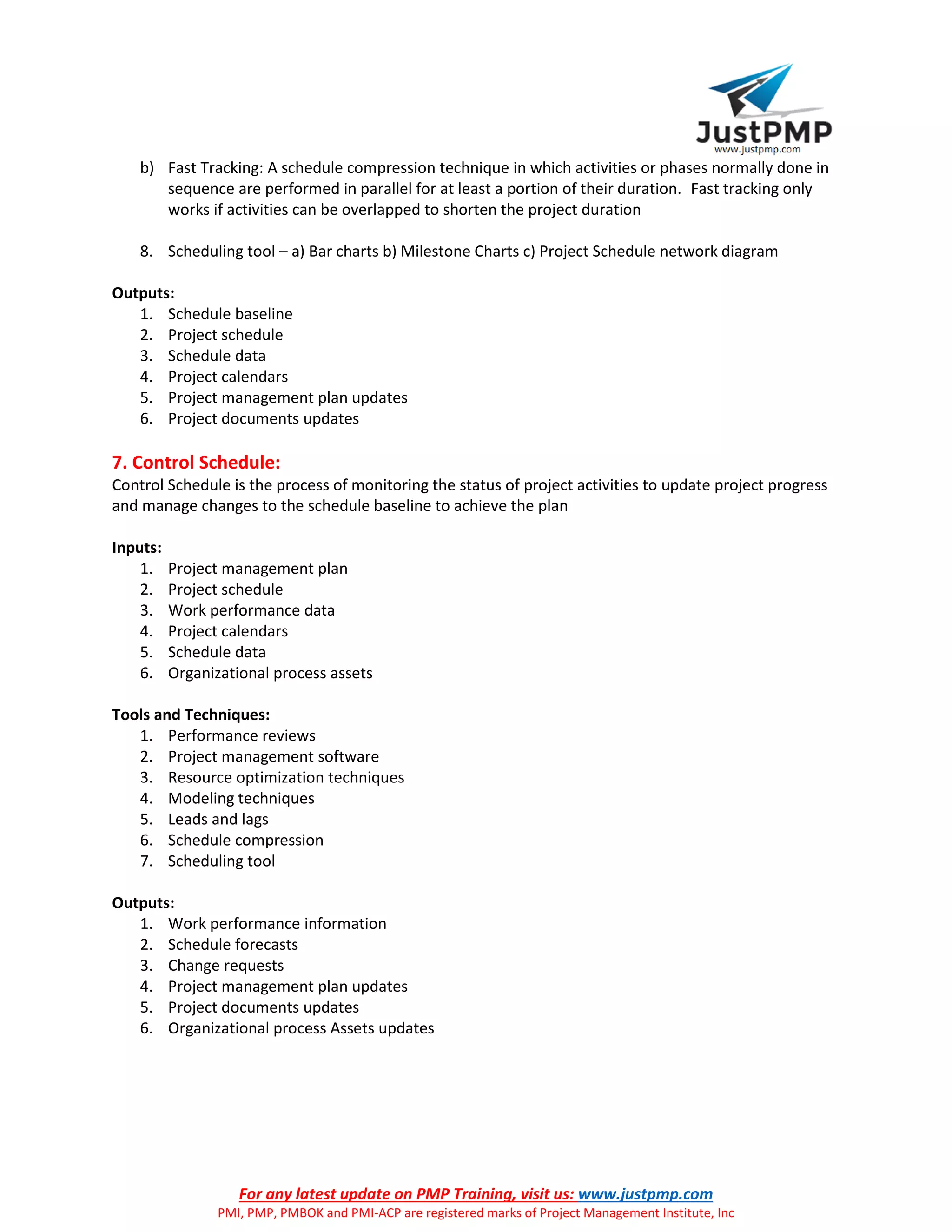 For any latest update on PMP Training, visit us: www.justpmp.com
PMI, PMP, PMBOK and PMI-ACP are registered marks of Project Management Institute, Inc
b) Fast Tracking: A schedule compression technique in which activities or phases normally done in
sequence are performed in parallel for at least a portion of their duration. Fast tracking only
works if activities can be overlapped to shorten the project duration
8. Scheduling tool – a) Bar charts b) Milestone Charts c) Project Schedule network diagram
Outputs:
1. Schedule baseline
2. Project schedule
3. Schedule data
4. Project calendars
5. Project management plan updates
6. Project documents updates
7. Control Schedule:
Control Schedule is the process of monitoring the status of project activities to update project progress
and manage changes to the schedule baseline to achieve the plan
Inputs:
1. Project management plan
2. Project schedule
3. Work performance data
4. Project calendars
5. Schedule data
6. Organizational process assets
Tools and Techniques:
1. Performance reviews
2. Project management software
3. Resource optimization techniques
4. Modeling techniques
5. Leads and lags
6. Schedule compression
7. Scheduling tool
Outputs:
1. Work performance information
2. Schedule forecasts
3. Change requests
4. Project management plan updates
5. Project documents updates
6. Organizational process Assets updates
 