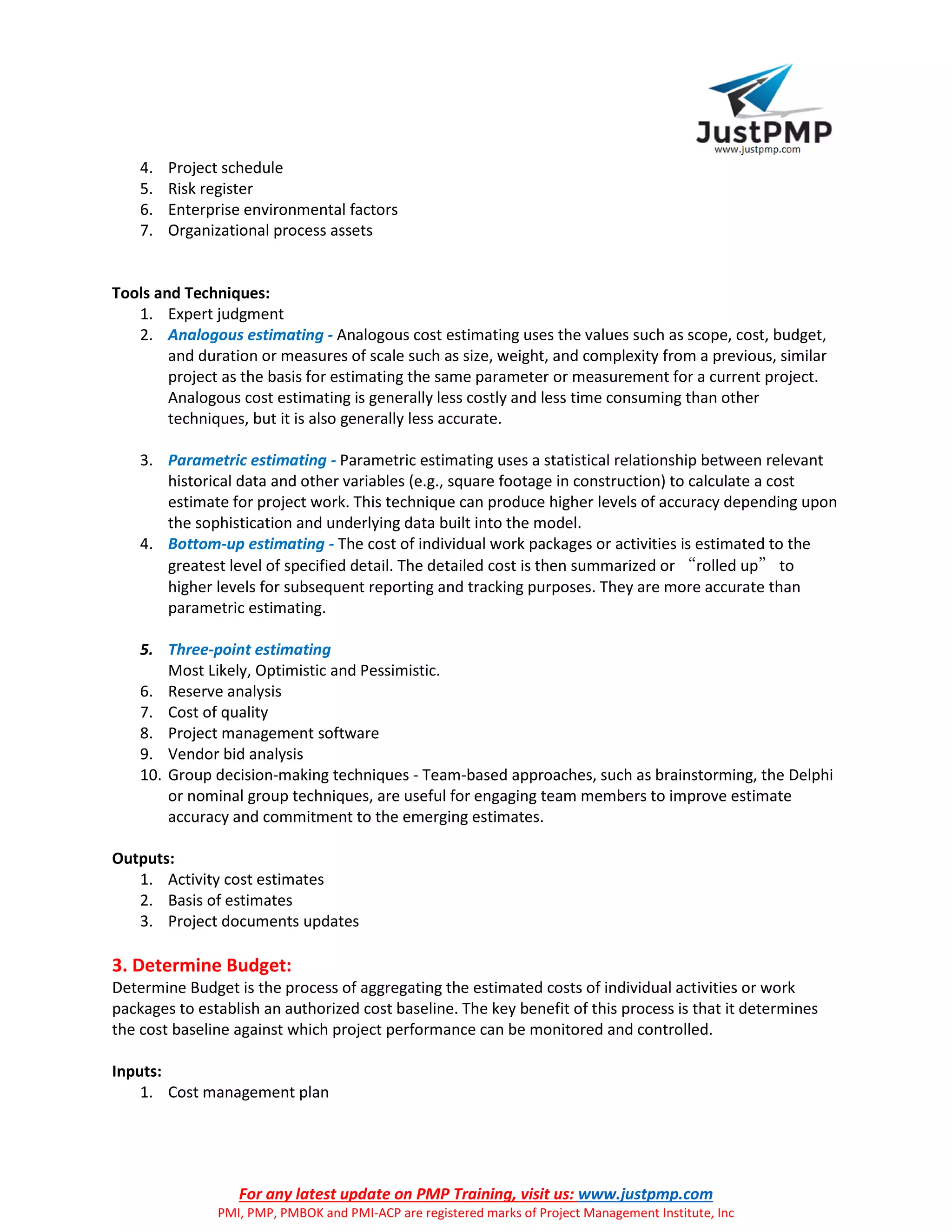 For any latest update on PMP Training, visit us: www.justpmp.com
PMI, PMP, PMBOK and PMI-ACP are registered marks of Project Management Institute, Inc
4. Project schedule
5. Risk register
6. Enterprise environmental factors
7. Organizational process assets
Tools and Techniques:
1. Expert judgment
2. Analogous estimating - Analogous cost estimating uses the values such as scope, cost, budget,
and duration or measures of scale such as size, weight, and complexity from a previous, similar
project as the basis for estimating the same parameter or measurement for a current project.
Analogous cost estimating is generally less costly and less time consuming than other
techniques, but it is also generally less accurate.
3. Parametric estimating - Parametric estimating uses a statistical relationship between relevant
historical data and other variables (e.g., square footage in construction) to calculate a cost
estimate for project work. This technique can produce higher levels of accuracy depending upon
the sophistication and underlying data built into the model.
4. Bottom-up estimating - The cost of individual work packages or activities is estimated to the
greatest level of specified detail. The detailed cost is then summarized or “rolled up” to
higher levels for subsequent reporting and tracking purposes. They are more accurate than
parametric estimating.
5. Three-point estimating
Most Likely, Optimistic and Pessimistic.
6. Reserve analysis
7. Cost of quality
8. Project management software
9. Vendor bid analysis
10. Group decision-making techniques - Team-based approaches, such as brainstorming, the Delphi
or nominal group techniques, are useful for engaging team members to improve estimate
accuracy and commitment to the emerging estimates.
Outputs:
1. Activity cost estimates
2. Basis of estimates
3. Project documents updates
3. Determine Budget:
Determine Budget is the process of aggregating the estimated costs of individual activities or work
packages to establish an authorized cost baseline. The key benefit of this process is that it determines
the cost baseline against which project performance can be monitored and controlled.
Inputs:
1. Cost management plan
 