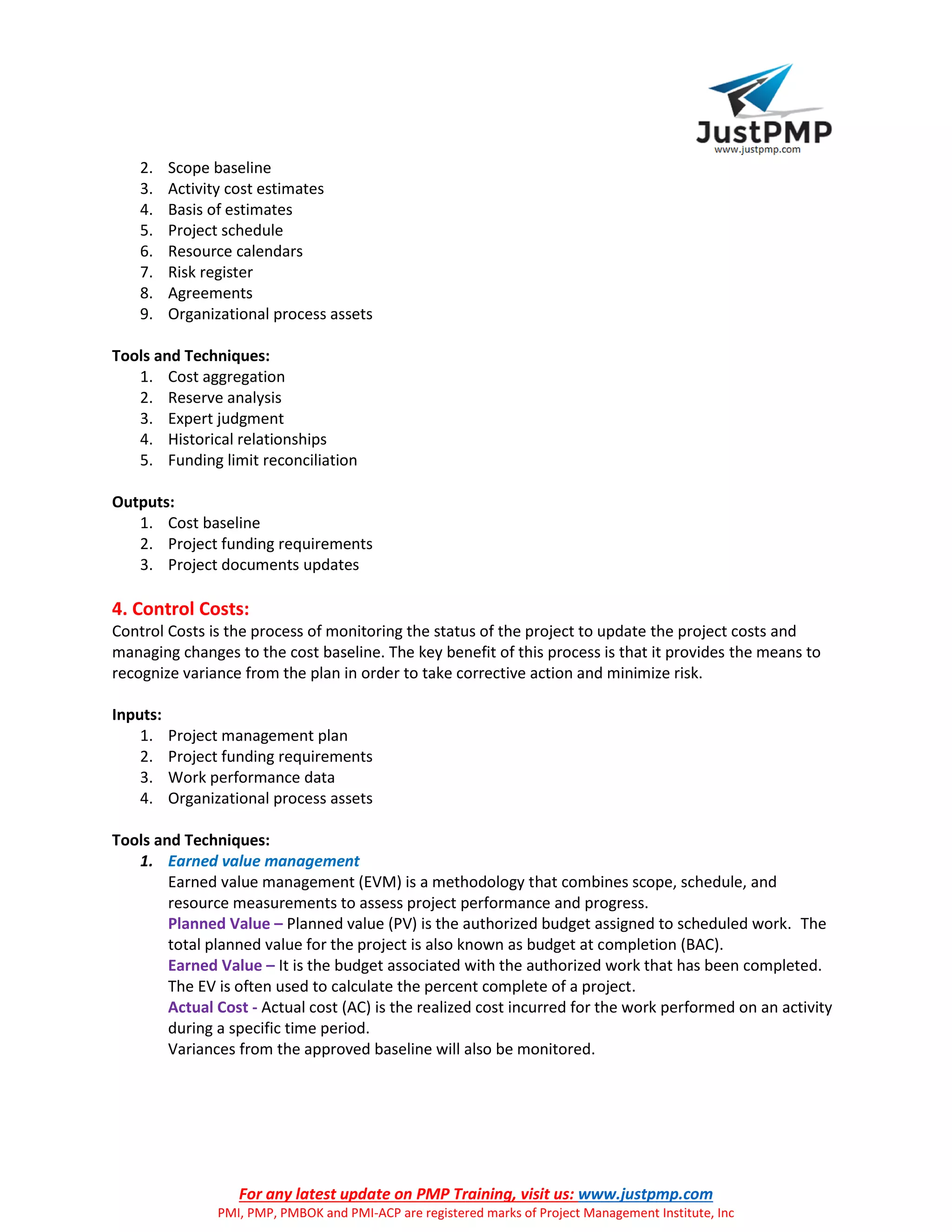 For any latest update on PMP Training, visit us: www.justpmp.com
PMI, PMP, PMBOK and PMI-ACP are registered marks of Project Management Institute, Inc
2. Scope baseline
3. Activity cost estimates
4. Basis of estimates
5. Project schedule
6. Resource calendars
7. Risk register
8. Agreements
9. Organizational process assets
Tools and Techniques:
1. Cost aggregation
2. Reserve analysis
3. Expert judgment
4. Historical relationships
5. Funding limit reconciliation
Outputs:
1. Cost baseline
2. Project funding requirements
3. Project documents updates
4. Control Costs:
Control Costs is the process of monitoring the status of the project to update the project costs and
managing changes to the cost baseline. The key benefit of this process is that it provides the means to
recognize variance from the plan in order to take corrective action and minimize risk.
Inputs:
1. Project management plan
2. Project funding requirements
3. Work performance data
4. Organizational process assets
Tools and Techniques:
1. Earned value management
Earned value management (EVM) is a methodology that combines scope, schedule, and
resource measurements to assess project performance and progress.
Planned Value – Planned value (PV) is the authorized budget assigned to scheduled work. The
total planned value for the project is also known as budget at completion (BAC).
Earned Value – It is the budget associated with the authorized work that has been completed.
The EV is often used to calculate the percent complete of a project.
Actual Cost - Actual cost (AC) is the realized cost incurred for the work performed on an activity
during a specific time period.
Variances from the approved baseline will also be monitored.
 