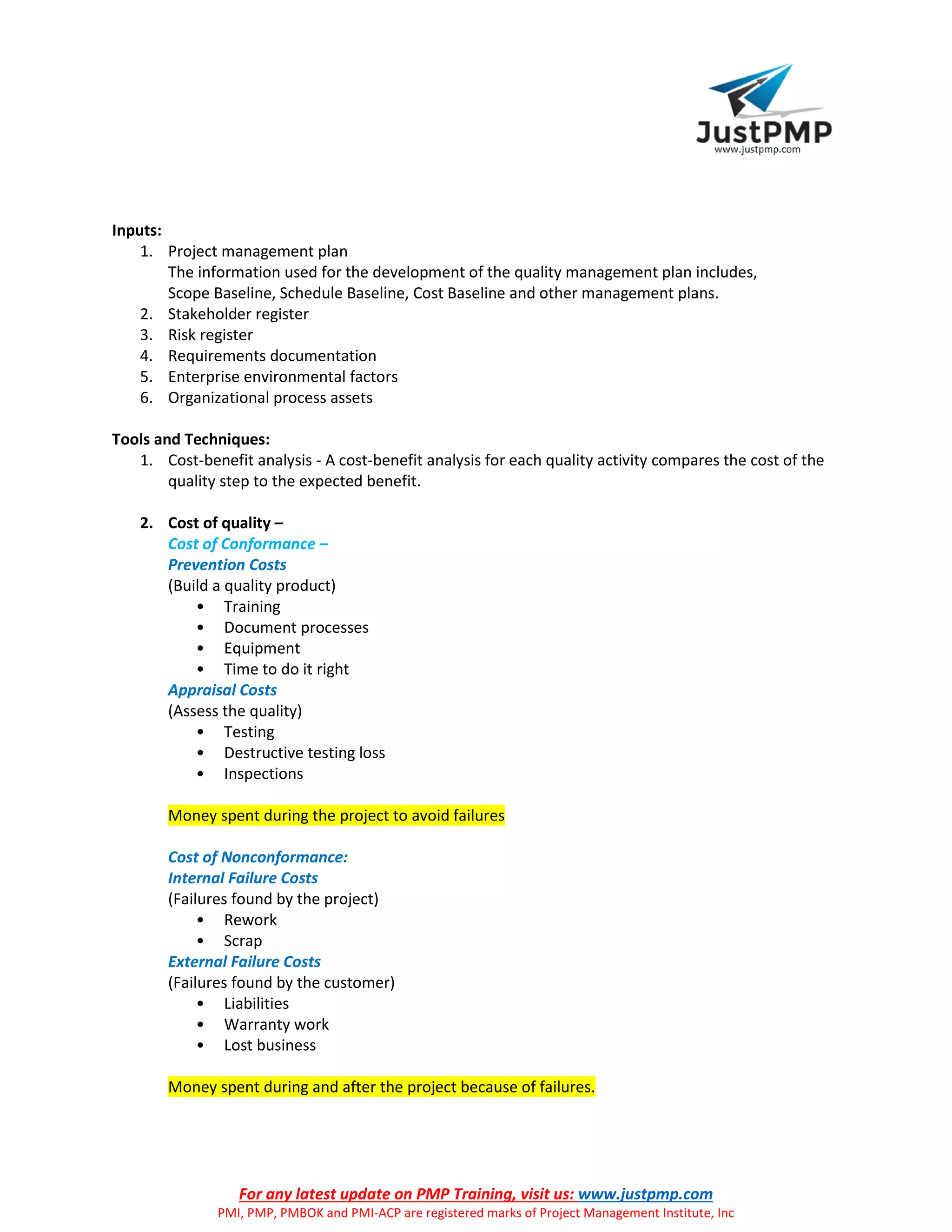 For any latest update on PMP Training, visit us: www.justpmp.com
PMI, PMP, PMBOK and PMI-ACP are registered marks of Project Management Institute, Inc
Inputs:
1. Project management plan
The information used for the development of the quality management plan includes,
Scope Baseline, Schedule Baseline, Cost Baseline and other management plans.
2. Stakeholder register
3. Risk register
4. Requirements documentation
5. Enterprise environmental factors
6. Organizational process assets
Tools and Techniques:
1. Cost-benefit analysis - A cost-benefit analysis for each quality activity compares the cost of the
quality step to the expected benefit.
2. Cost of quality –
Cost of Conformance –
Prevention Costs
(Build a quality product)
• Training
• Document processes
• Equipment
• Time to do it right
Appraisal Costs
(Assess the quality)
• Testing
• Destructive testing loss
• Inspections
Money spent during the project to avoid failures
Cost of Nonconformance:
Internal Failure Costs
(Failures found by the project)
• Rework
• Scrap
External Failure Costs
(Failures found by the customer)
• Liabilities
• Warranty work
• Lost business
Money spent during and after the project because of failures.
 