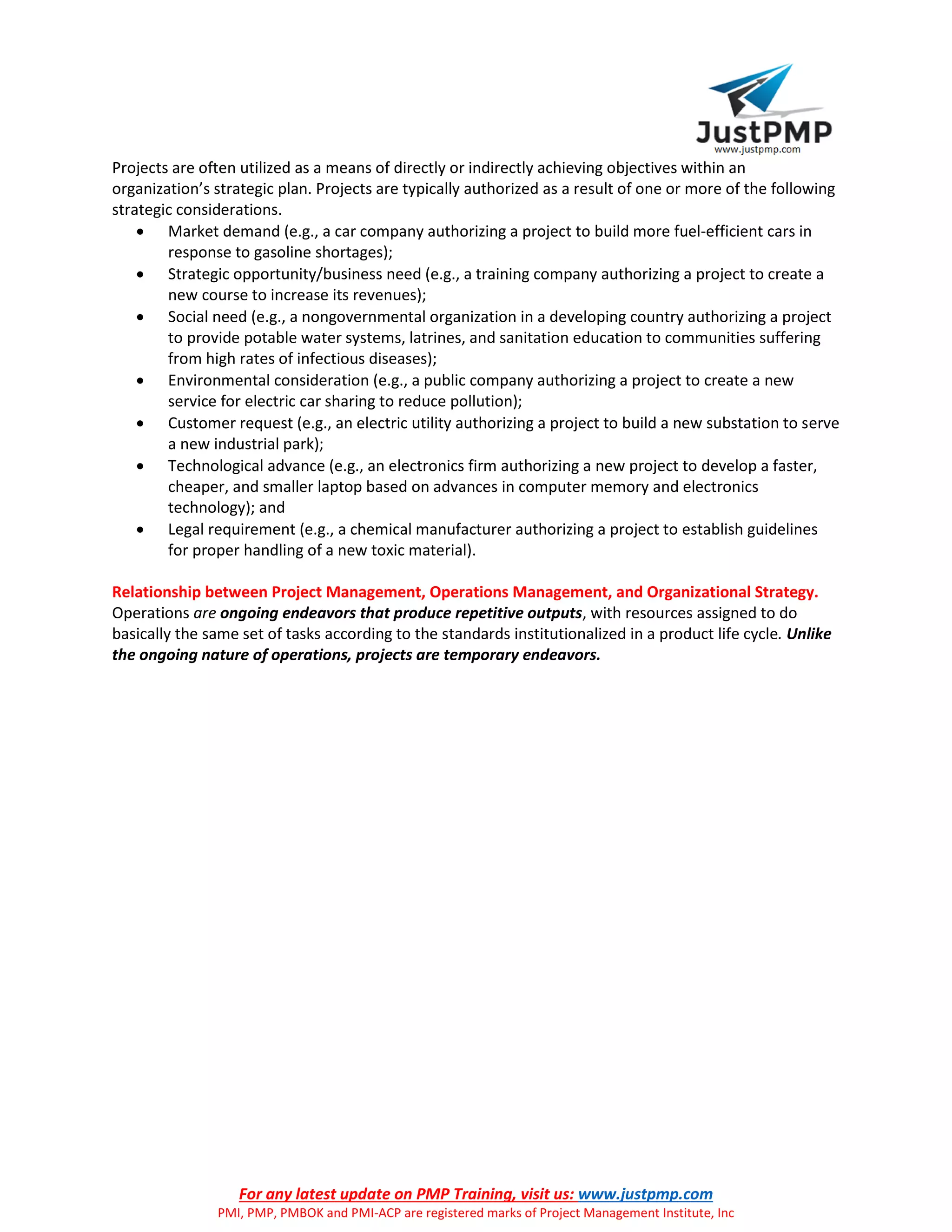 For any latest update on PMP Training, visit us: www.justpmp.com
PMI, PMP, PMBOK and PMI-ACP are registered marks of Project Management Institute, Inc
Projects are often utilized as a means of directly or indirectly achieving objectives within an
organization’s strategic plan. Projects are typically authorized as a result of one or more of the following
strategic considerations.
 Market demand (e.g., a car company authorizing a project to build more fuel-efficient cars in
response to gasoline shortages);
 Strategic opportunity/business need (e.g., a training company authorizing a project to create a
new course to increase its revenues);
 Social need (e.g., a nongovernmental organization in a developing country authorizing a project
to provide potable water systems, latrines, and sanitation education to communities suffering
from high rates of infectious diseases);
 Environmental consideration (e.g., a public company authorizing a project to create a new
service for electric car sharing to reduce pollution);
 Customer request (e.g., an electric utility authorizing a project to build a new substation to serve
a new industrial park);
 Technological advance (e.g., an electronics firm authorizing a new project to develop a faster,
cheaper, and smaller laptop based on advances in computer memory and electronics
technology); and
 Legal requirement (e.g., a chemical manufacturer authorizing a project to establish guidelines
for proper handling of a new toxic material).
Relationship between Project Management, Operations Management, and Organizational Strategy.
Operations are ongoing endeavors that produce repetitive outputs, with resources assigned to do
basically the same set of tasks according to the standards institutionalized in a product life cycle. Unlike
the ongoing nature of operations, projects are temporary endeavors.
 