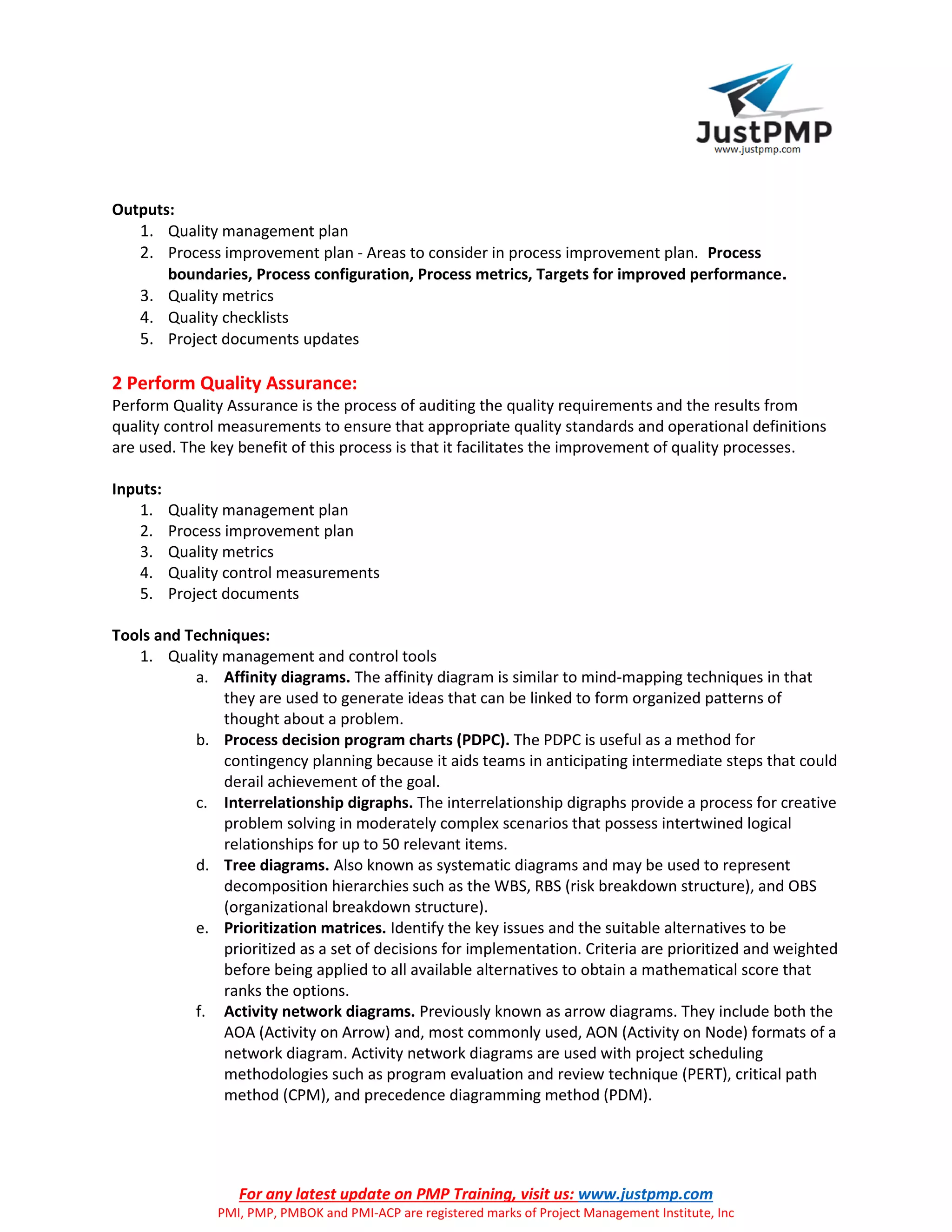 For any latest update on PMP Training, visit us: www.justpmp.com
PMI, PMP, PMBOK and PMI-ACP are registered marks of Project Management Institute, Inc
Outputs:
1. Quality management plan
2. Process improvement plan - Areas to consider in process improvement plan. Process
boundaries, Process configuration, Process metrics, Targets for improved performance.
3. Quality metrics
4. Quality checklists
5. Project documents updates
2 Perform Quality Assurance:
Perform Quality Assurance is the process of auditing the quality requirements and the results from
quality control measurements to ensure that appropriate quality standards and operational definitions
are used. The key benefit of this process is that it facilitates the improvement of quality processes.
Inputs:
1. Quality management plan
2. Process improvement plan
3. Quality metrics
4. Quality control measurements
5. Project documents
Tools and Techniques:
1. Quality management and control tools
a. Affinity diagrams. The affinity diagram is similar to mind-mapping techniques in that
they are used to generate ideas that can be linked to form organized patterns of
thought about a problem.
b. Process decision program charts (PDPC). The PDPC is useful as a method for
contingency planning because it aids teams in anticipating intermediate steps that could
derail achievement of the goal.
c. Interrelationship digraphs. The interrelationship digraphs provide a process for creative
problem solving in moderately complex scenarios that possess intertwined logical
relationships for up to 50 relevant items.
d. Tree diagrams. Also known as systematic diagrams and may be used to represent
decomposition hierarchies such as the WBS, RBS (risk breakdown structure), and OBS
(organizational breakdown structure).
e. Prioritization matrices. Identify the key issues and the suitable alternatives to be
prioritized as a set of decisions for implementation. Criteria are prioritized and weighted
before being applied to all available alternatives to obtain a mathematical score that
ranks the options.
f. Activity network diagrams. Previously known as arrow diagrams. They include both the
AOA (Activity on Arrow) and, most commonly used, AON (Activity on Node) formats of a
network diagram. Activity network diagrams are used with project scheduling
methodologies such as program evaluation and review technique (PERT), critical path
method (CPM), and precedence diagramming method (PDM).
 