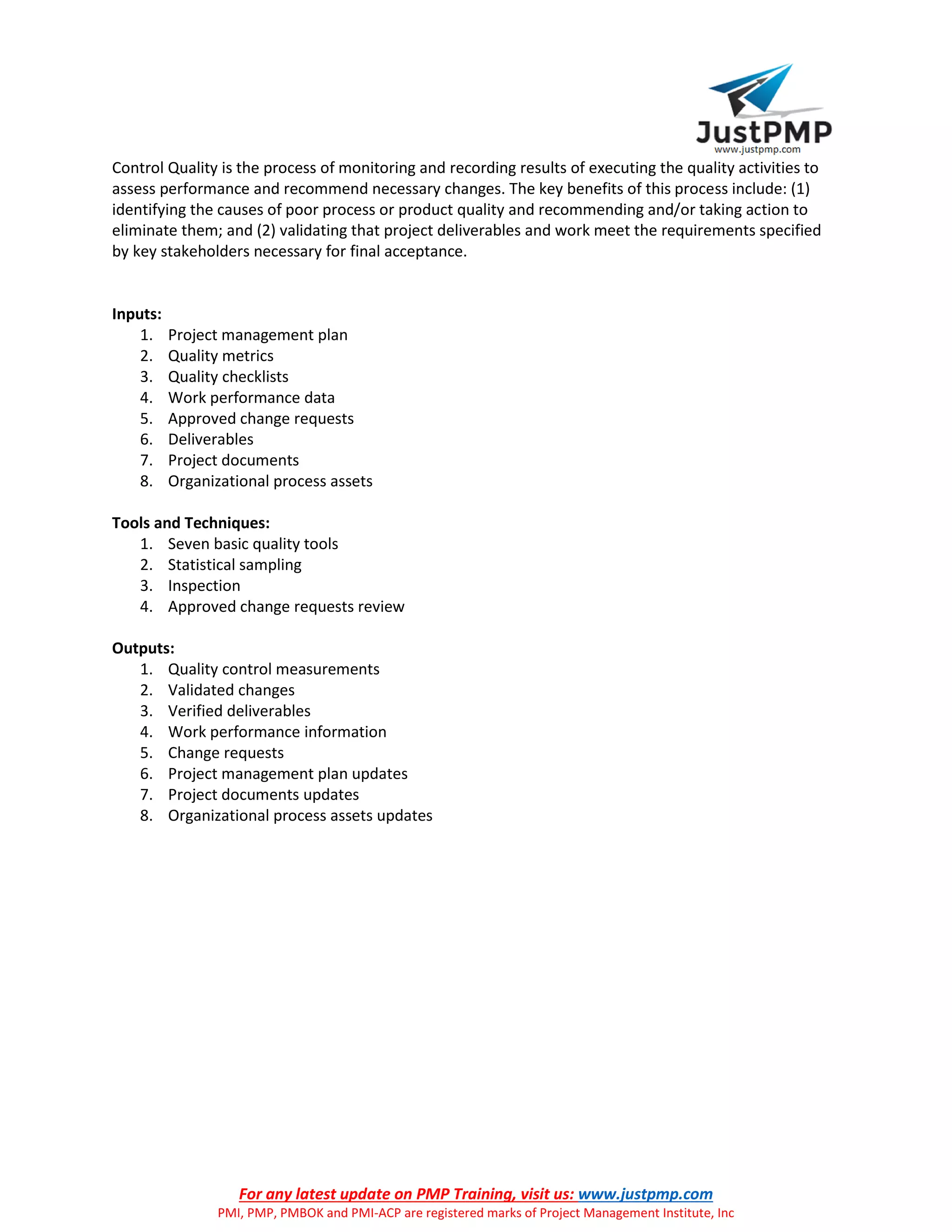 For any latest update on PMP Training, visit us: www.justpmp.com
PMI, PMP, PMBOK and PMI-ACP are registered marks of Project Management Institute, Inc
Control Quality is the process of monitoring and recording results of executing the quality activities to
assess performance and recommend necessary changes. The key benefits of this process include: (1)
identifying the causes of poor process or product quality and recommending and/or taking action to
eliminate them; and (2) validating that project deliverables and work meet the requirements specified
by key stakeholders necessary for final acceptance.
Inputs:
1. Project management plan
2. Quality metrics
3. Quality checklists
4. Work performance data
5. Approved change requests
6. Deliverables
7. Project documents
8. Organizational process assets
Tools and Techniques:
1. Seven basic quality tools
2. Statistical sampling
3. Inspection
4. Approved change requests review
Outputs:
1. Quality control measurements
2. Validated changes
3. Verified deliverables
4. Work performance information
5. Change requests
6. Project management plan updates
7. Project documents updates
8. Organizational process assets updates
 
