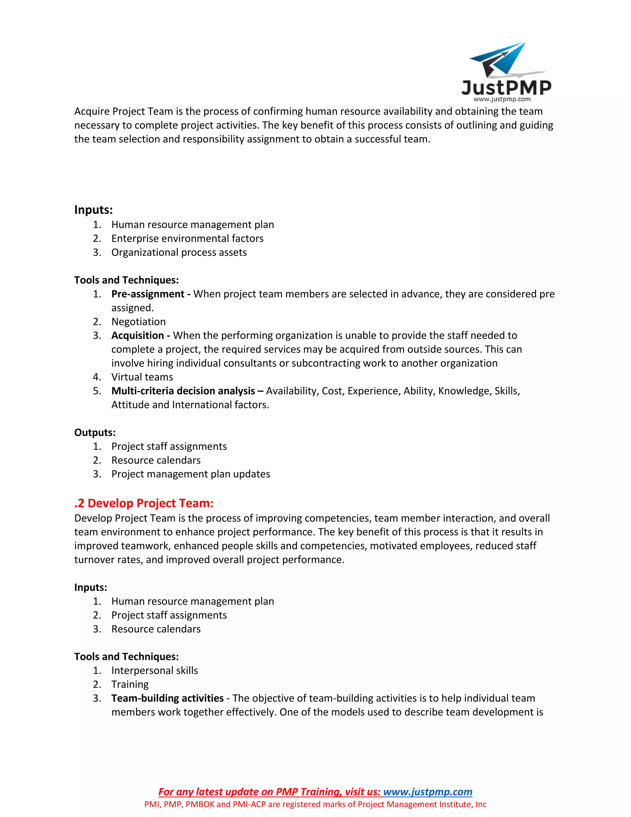 For any latest update on PMP Training, visit us: www.justpmp.com
PMI, PMP, PMBOK and PMI-ACP are registered marks of Project Management Institute, Inc
Acquire Project Team is the process of confirming human resource availability and obtaining the team
necessary to complete project activities. The key benefit of this process consists of outlining and guiding
the team selection and responsibility assignment to obtain a successful team.
Inputs:
1. Human resource management plan
2. Enterprise environmental factors
3. Organizational process assets
Tools and Techniques:
1. Pre-assignment - When project team members are selected in advance, they are considered pre
assigned.
2. Negotiation
3. Acquisition - When the performing organization is unable to provide the staff needed to
complete a project, the required services may be acquired from outside sources. This can
involve hiring individual consultants or subcontracting work to another organization
4. Virtual teams
5. Multi-criteria decision analysis – Availability, Cost, Experience, Ability, Knowledge, Skills,
Attitude and International factors.
Outputs:
1. Project staff assignments
2. Resource calendars
3. Project management plan updates
.2 Develop Project Team:
Develop Project Team is the process of improving competencies, team member interaction, and overall
team environment to enhance project performance. The key benefit of this process is that it results in
improved teamwork, enhanced people skills and competencies, motivated employees, reduced staff
turnover rates, and improved overall project performance.
Inputs:
1. Human resource management plan
2. Project staff assignments
3. Resource calendars
Tools and Techniques:
1. Interpersonal skills
2. Training
3. Team-building activities - The objective of team-building activities is to help individual team
members work together effectively. One of the models used to describe team development is
 