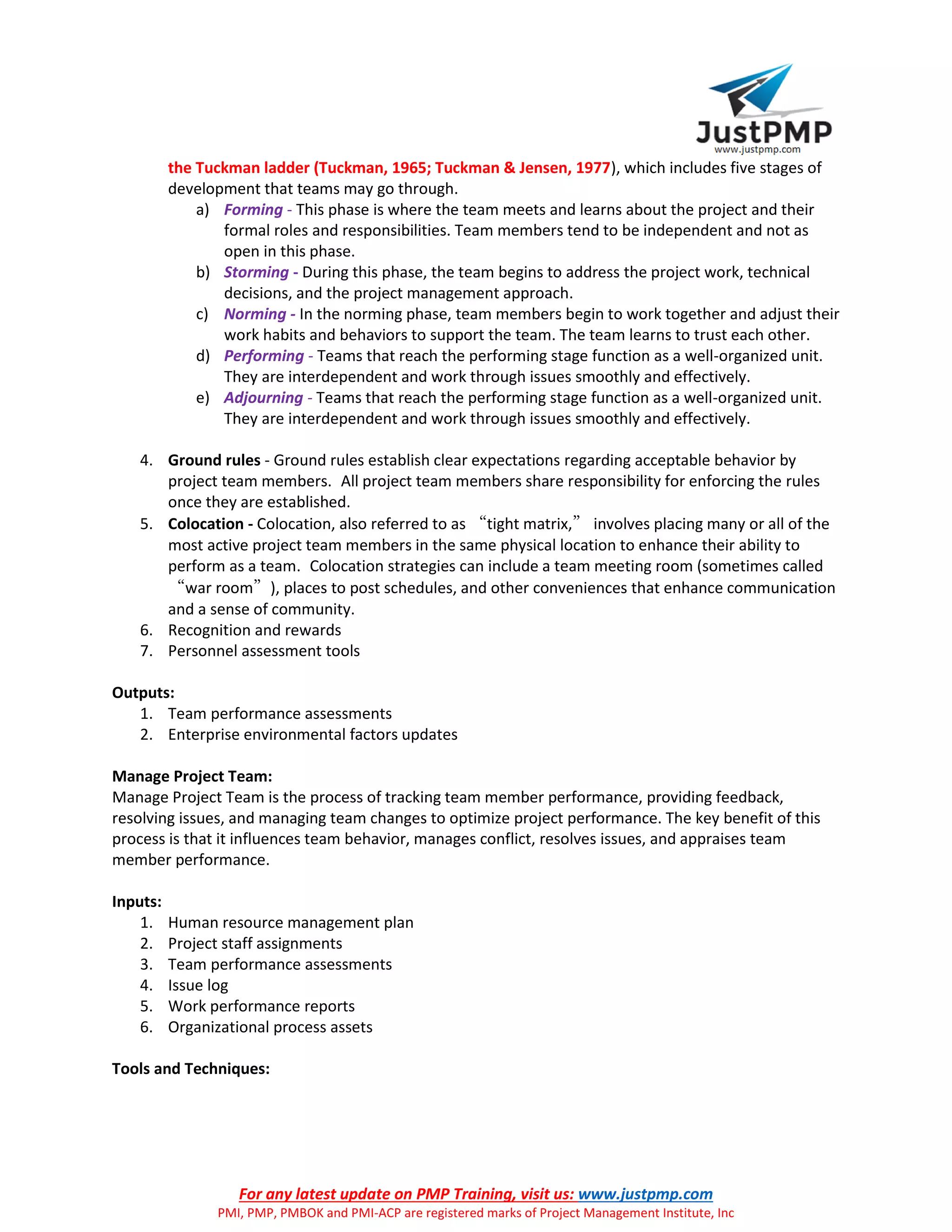 For any latest update on PMP Training, visit us: www.justpmp.com
PMI, PMP, PMBOK and PMI-ACP are registered marks of Project Management Institute, Inc
the Tuckman ladder (Tuckman, 1965; Tuckman & Jensen, 1977), which includes five stages of
development that teams may go through.
a) Forming - This phase is where the team meets and learns about the project and their
formal roles and responsibilities. Team members tend to be independent and not as
open in this phase.
b) Storming - During this phase, the team begins to address the project work, technical
decisions, and the project management approach.
c) Norming - In the norming phase, team members begin to work together and adjust their
work habits and behaviors to support the team. The team learns to trust each other.
d) Performing - Teams that reach the performing stage function as a well-organized unit.
They are interdependent and work through issues smoothly and effectively.
e) Adjourning - Teams that reach the performing stage function as a well-organized unit.
They are interdependent and work through issues smoothly and effectively.
4. Ground rules - Ground rules establish clear expectations regarding acceptable behavior by
project team members. All project team members share responsibility for enforcing the rules
once they are established.
5. Colocation - Colocation, also referred to as “tight matrix,” involves placing many or all of the
most active project team members in the same physical location to enhance their ability to
perform as a team. Colocation strategies can include a team meeting room (sometimes called
“war room”), places to post schedules, and other conveniences that enhance communication
and a sense of community.
6. Recognition and rewards
7. Personnel assessment tools
Outputs:
1. Team performance assessments
2. Enterprise environmental factors updates
Manage Project Team:
Manage Project Team is the process of tracking team member performance, providing feedback,
resolving issues, and managing team changes to optimize project performance. The key benefit of this
process is that it influences team behavior, manages conflict, resolves issues, and appraises team
member performance.
Inputs:
1. Human resource management plan
2. Project staff assignments
3. Team performance assessments
4. Issue log
5. Work performance reports
6. Organizational process assets
Tools and Techniques:
 