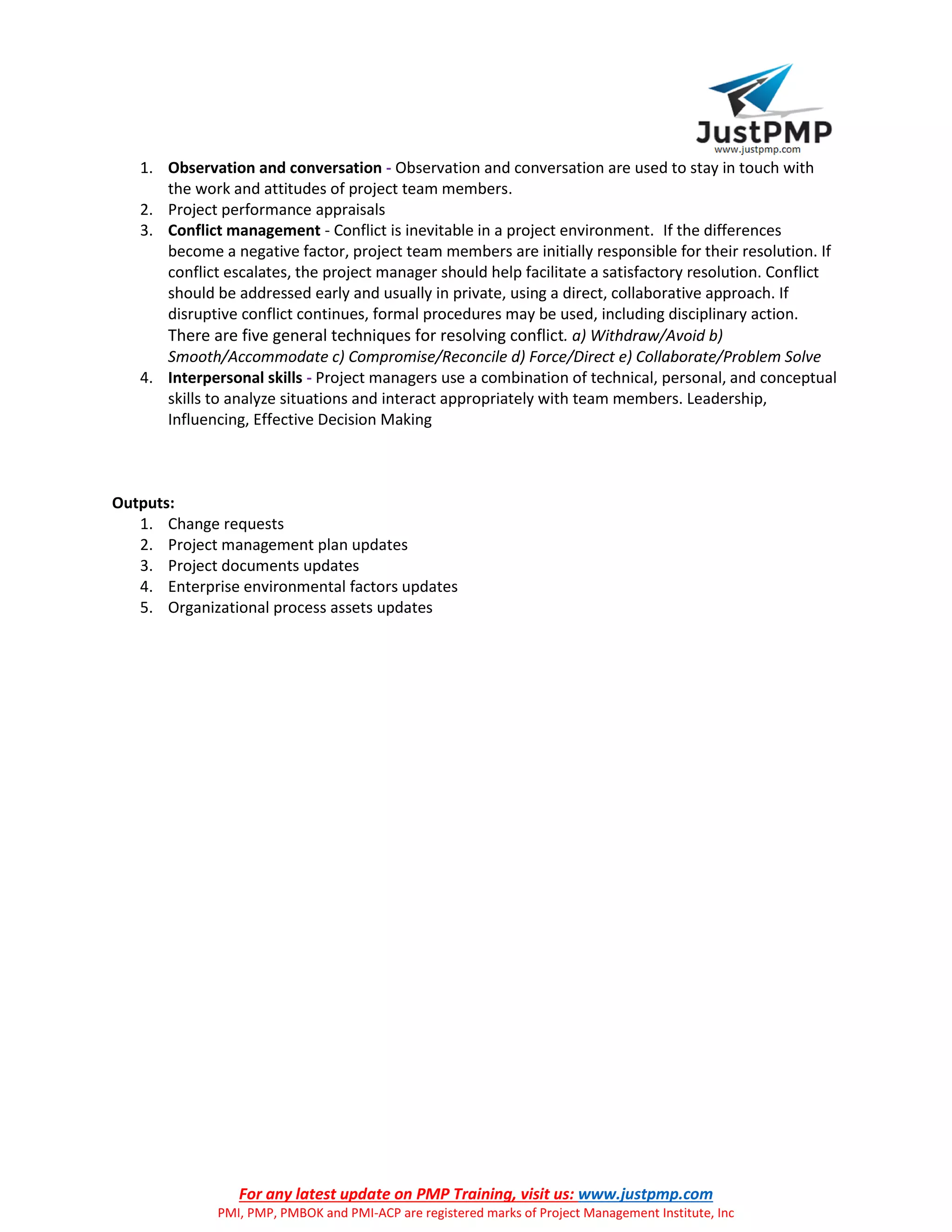 For any latest update on PMP Training, visit us: www.justpmp.com
PMI, PMP, PMBOK and PMI-ACP are registered marks of Project Management Institute, Inc
1. Observation and conversation - Observation and conversation are used to stay in touch with
the work and attitudes of project team members.
2. Project performance appraisals
3. Conflict management - Conflict is inevitable in a project environment. If the differences
become a negative factor, project team members are initially responsible for their resolution. If
conflict escalates, the project manager should help facilitate a satisfactory resolution. Conflict
should be addressed early and usually in private, using a direct, collaborative approach. If
disruptive conflict continues, formal procedures may be used, including disciplinary action.
There are five general techniques for resolving conflict. a) Withdraw/Avoid b)
Smooth/Accommodate c) Compromise/Reconcile d) Force/Direct e) Collaborate/Problem Solve
4. Interpersonal skills - Project managers use a combination of technical, personal, and conceptual
skills to analyze situations and interact appropriately with team members. Leadership,
Influencing, Effective Decision Making
Outputs:
1. Change requests
2. Project management plan updates
3. Project documents updates
4. Enterprise environmental factors updates
5. Organizational process assets updates
 