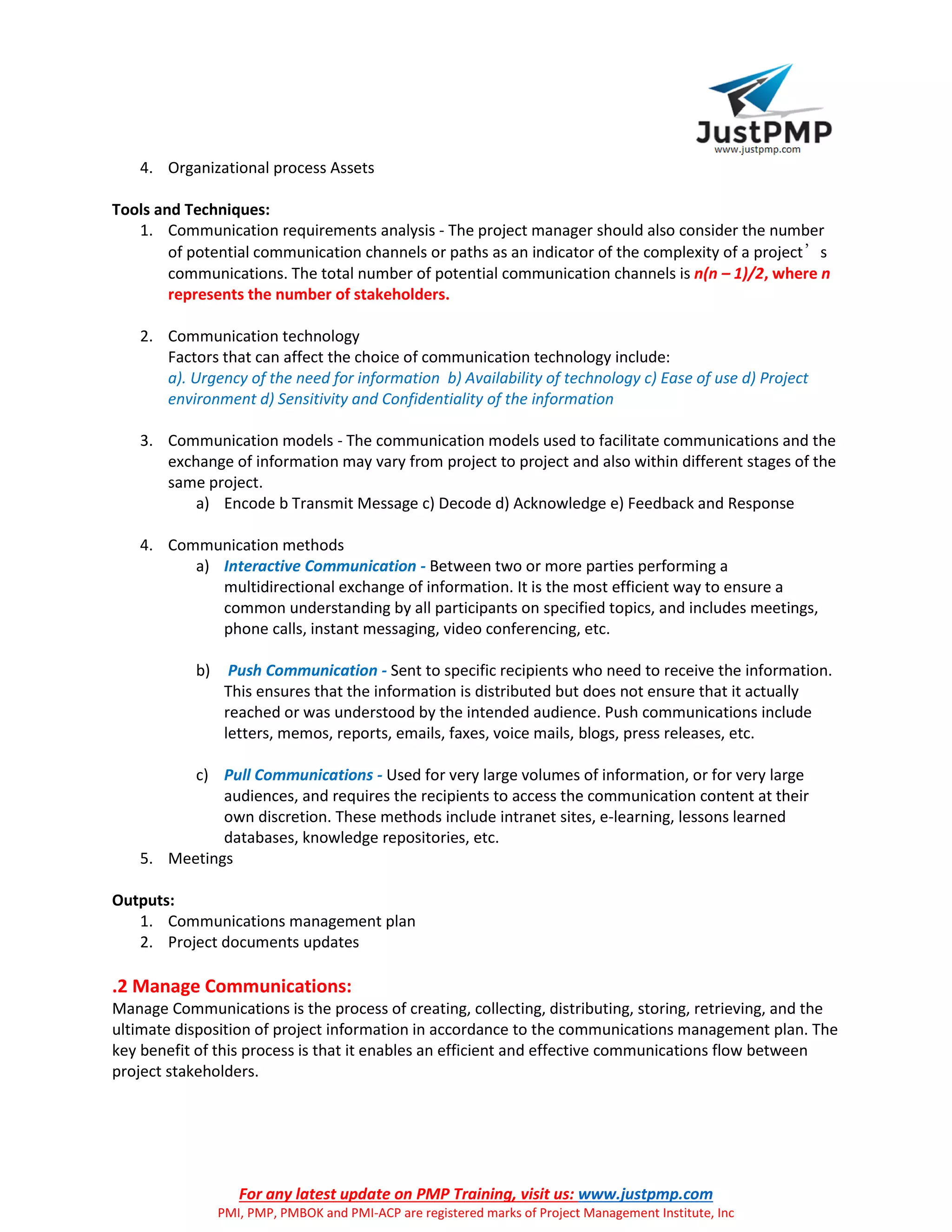 For any latest update on PMP Training, visit us: www.justpmp.com
PMI, PMP, PMBOK and PMI-ACP are registered marks of Project Management Institute, Inc
4. Organizational process Assets
Tools and Techniques:
1. Communication requirements analysis - The project manager should also consider the number
of potential communication channels or paths as an indicator of the complexity of a project’s
communications. The total number of potential communication channels is n(n – 1)/2, where n
represents the number of stakeholders.
2. Communication technology
Factors that can affect the choice of communication technology include:
a). Urgency of the need for information b) Availability of technology c) Ease of use d) Project
environment d) Sensitivity and Confidentiality of the information
3. Communication models - The communication models used to facilitate communications and the
exchange of information may vary from project to project and also within different stages of the
same project.
a) Encode b Transmit Message c) Decode d) Acknowledge e) Feedback and Response
4. Communication methods
a) Interactive Communication - Between two or more parties performing a
multidirectional exchange of information. It is the most efficient way to ensure a
common understanding by all participants on specified topics, and includes meetings,
phone calls, instant messaging, video conferencing, etc.
b) Push Communication - Sent to specific recipients who need to receive the information.
This ensures that the information is distributed but does not ensure that it actually
reached or was understood by the intended audience. Push communications include
letters, memos, reports, emails, faxes, voice mails, blogs, press releases, etc.
c) Pull Communications - Used for very large volumes of information, or for very large
audiences, and requires the recipients to access the communication content at their
own discretion. These methods include intranet sites, e-learning, lessons learned
databases, knowledge repositories, etc.
5. Meetings
Outputs:
1. Communications management plan
2. Project documents updates
.2 Manage Communications:
Manage Communications is the process of creating, collecting, distributing, storing, retrieving, and the
ultimate disposition of project information in accordance to the communications management plan. The
key benefit of this process is that it enables an efficient and effective communications flow between
project stakeholders.
 