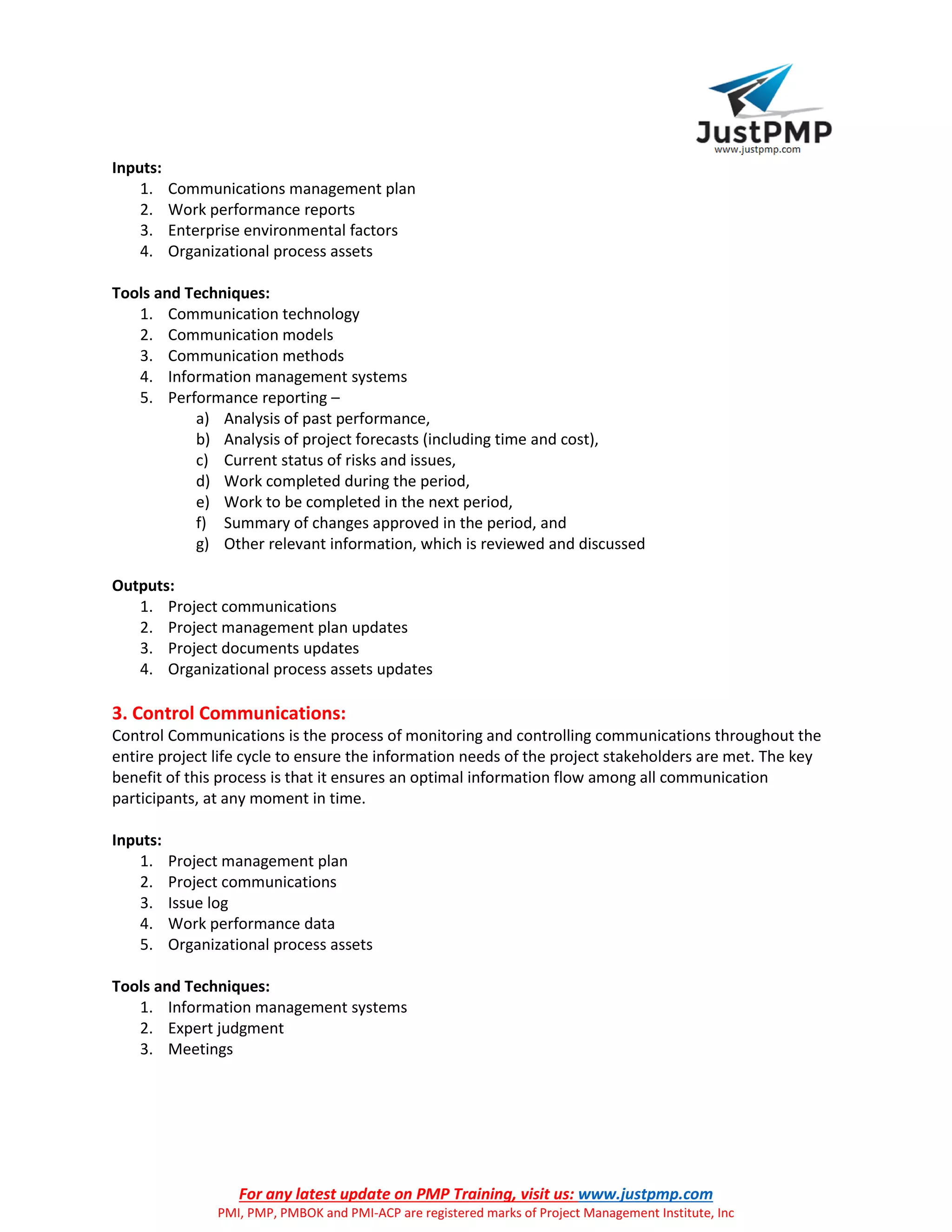 For any latest update on PMP Training, visit us: www.justpmp.com
PMI, PMP, PMBOK and PMI-ACP are registered marks of Project Management Institute, Inc
Inputs:
1. Communications management plan
2. Work performance reports
3. Enterprise environmental factors
4. Organizational process assets
Tools and Techniques:
1. Communication technology
2. Communication models
3. Communication methods
4. Information management systems
5. Performance reporting –
a) Analysis of past performance,
b) Analysis of project forecasts (including time and cost),
c) Current status of risks and issues,
d) Work completed during the period,
e) Work to be completed in the next period,
f) Summary of changes approved in the period, and
g) Other relevant information, which is reviewed and discussed
Outputs:
1. Project communications
2. Project management plan updates
3. Project documents updates
4. Organizational process assets updates
3. Control Communications:
Control Communications is the process of monitoring and controlling communications throughout the
entire project life cycle to ensure the information needs of the project stakeholders are met. The key
benefit of this process is that it ensures an optimal information flow among all communication
participants, at any moment in time.
Inputs:
1. Project management plan
2. Project communications
3. Issue log
4. Work performance data
5. Organizational process assets
Tools and Techniques:
1. Information management systems
2. Expert judgment
3. Meetings
 