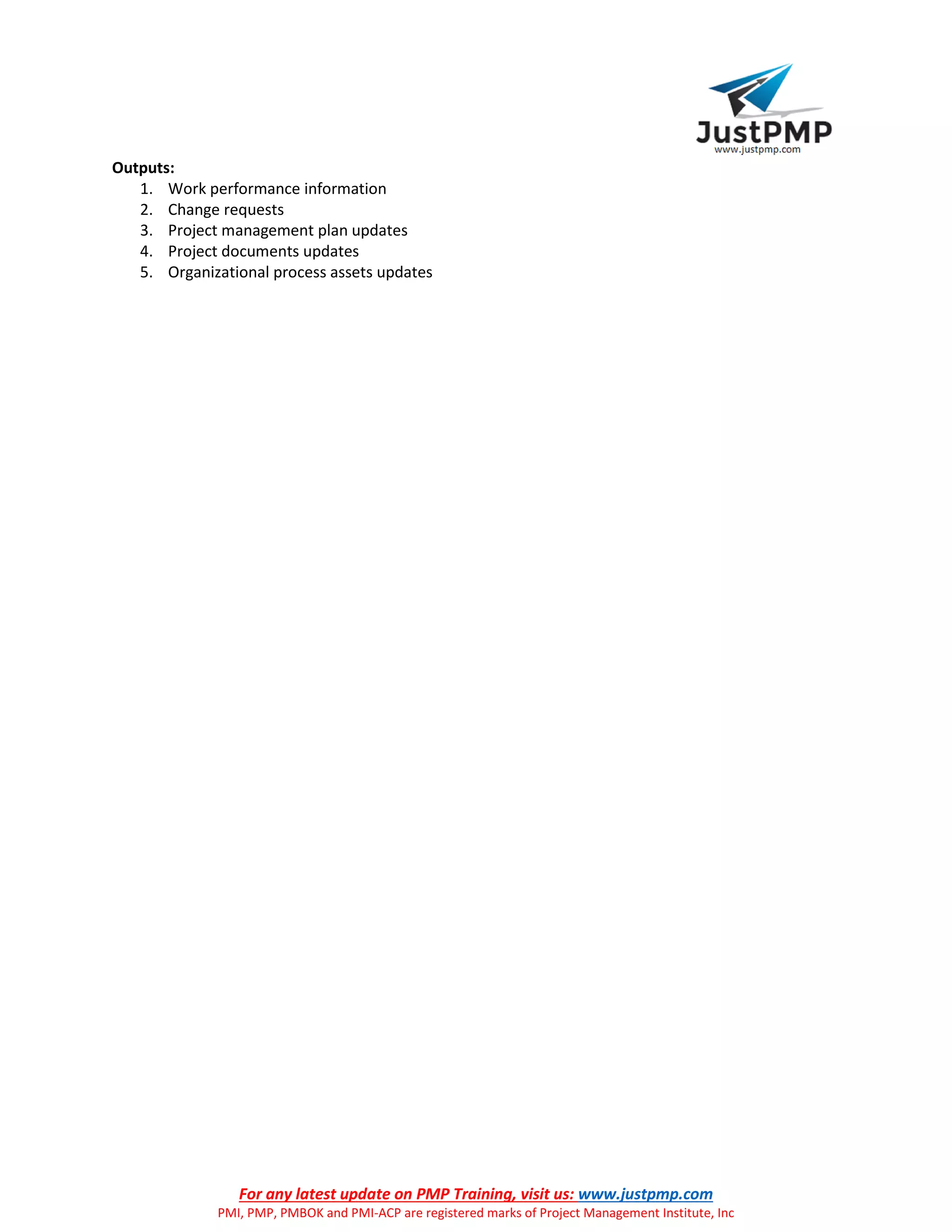 For any latest update on PMP Training, visit us: www.justpmp.com
PMI, PMP, PMBOK and PMI-ACP are registered marks of Project Management Institute, Inc
Outputs:
1. Work performance information
2. Change requests
3. Project management plan updates
4. Project documents updates
5. Organizational process assets updates
 